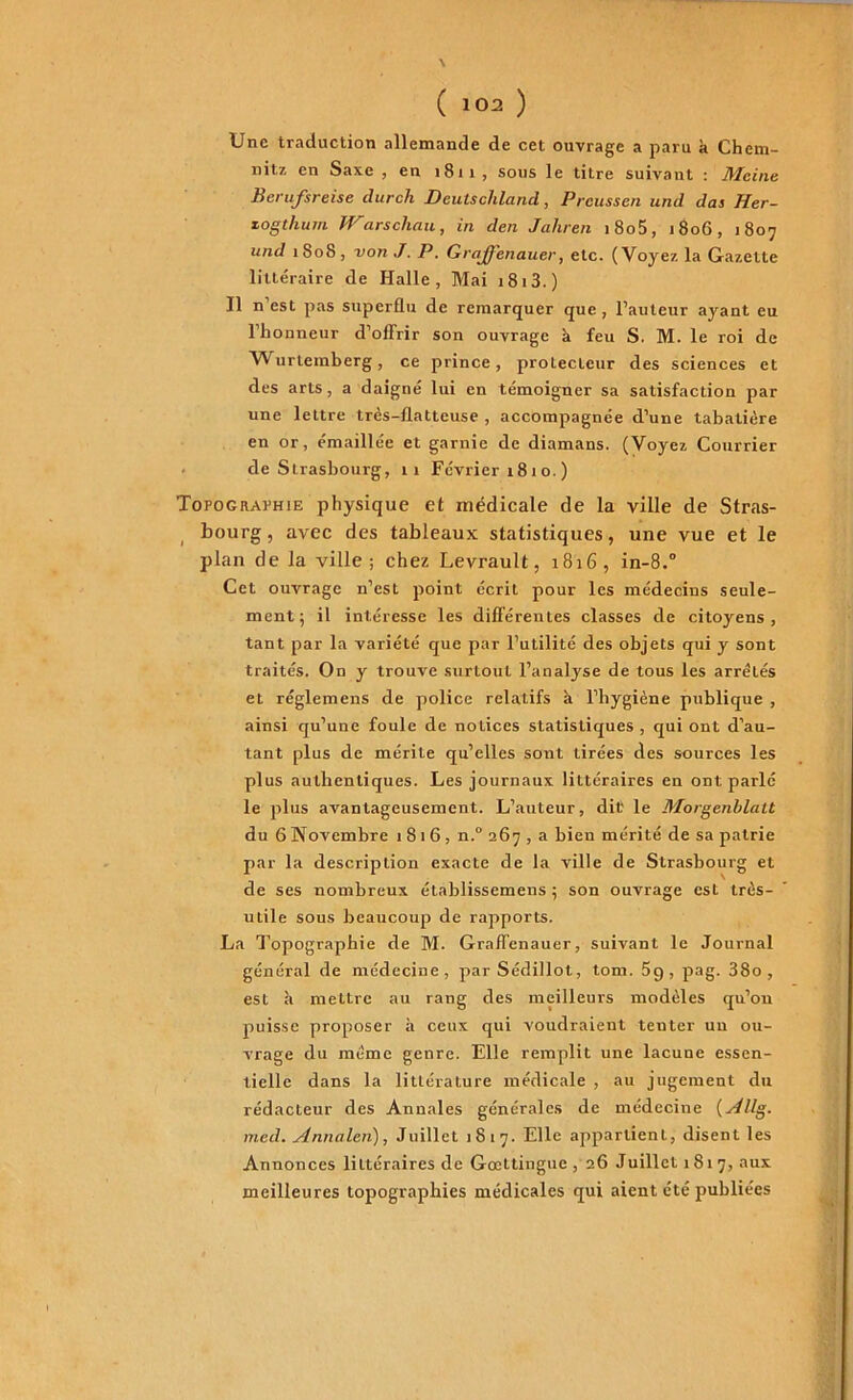 Une traduction allemande de cet ouvrage a paru à Chem- nitz en Saxe , en 1811, sous le titre suivant : Mcine Berufsreise durch Deuischland, Preussen und das Her- zogthum Warschau, in den Jahren i8o5, 1806, 1807 und 1808 , von J. P. Grajfenauer, etc. (Voyez la Gazette littéraire de Halle, Mai 1813. ) Il n’est pas superflu de remarquer que, l’auteur ayant eu l’honneur d’offrir son ouvrage à feu S. M. le roi de Wurtemberg, ce prince, protecteur des sciences et des arts, a daigné lui en témoigner sa satisfaction par une lettre très-flatteuse , accompagnée d’une tabatière en or, émaillée et garnie de diamans. (Voyez Courrier de Strasbourg, 11 Février 18 1 o. ) Topographie physique et médicale de la ville de Stras- bourg , avec des tableaux statistiques, une vue et le plan de la ville; chez Levrault, 1816, in-8.° Cet ouvrage n’est point écrit pour les médecins seule- ment; il intéresse les différentes classes de citoyens, tant par la variété que par l’utilité des objets qui y sont traités. On y trouve surtout l’analyse de tous les arrêtés et réglemens de police relatifs à l’hygiène publique , ainsi qu’une foule de notices statistiques , qui ont d’au- tant plus de mérite qu’elles sont tirées des sources les plus authentiques. Les journaux littéraires en ont parlé le plus avantageusement. L’auteur, dit le Morgenblatt du 6 Novembre 1816, n.° 267 , a bien mérité de sa patrie par la description exacte de la ville de Strasbourg et de ses nombreux établissemens ; son ouvrage est très- utile sous beaucoup de rapports. La Topographie de M. Graffenauer, suivant le Journal général de médecine, par Sédillot, tom. 5g, pag. 38o , est à mettre au rang des meilleurs modèles qu’on puisse proposer à ceux qui voudraient tenter un ou- vrage du même genre. Elle remplit une lacune essen- tielle dans la littérature médicale , au jugement du rédacteur des Annales générales de médecine (^4llg. med. Annalen), Juillet 1817. Elle appartient, disent les Annonces littéraires de Goettingue, 26 Juillet 1817, aux meilleures topographies médicales qui aient été publiées