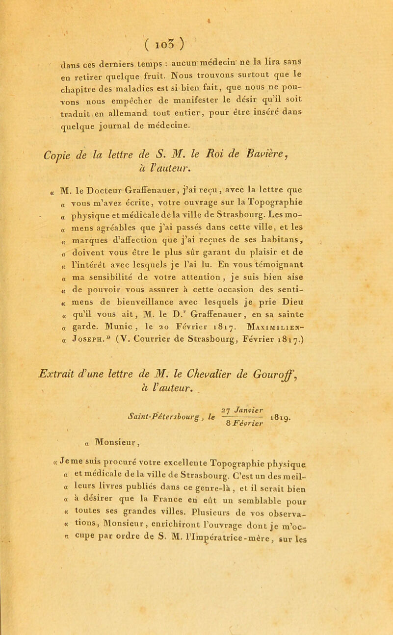 4 ( io3 ) dans ces derniers temps : aucun médecin ne la lira sans en retirer quelque fruit. Nous trouvons surtout que le chapitre des maladies est si bien fait, que nous ne pou- vons nous empêcher de manifester le désir qu’il soit traduitien allemand tout entier, pour être inséré dans quelque journal de médecine. Copie de la lettre de S. M. le Roi de Bavière, à Vauteur. « M. le Docteur Graffenauer, j’ai reçu, avec la lettre que « vous m’avez écrite, votre ouvrage sur la Topographie « physique et médicale delà ville de Strasbourg. Les mo- <t mens agréables que j’ai passés dans cette ville, et les « marques d’affection que j’ai reçues de ses liabitans, u doivent vous être le plus sûr garant du plaisir et de « l’intérêt avec lesquels je l’ai lu. En vous témoignant « ma sensibilité de votre attention, je suis bien aise « de pouvoir vous assurer à cette occasion des senti- « mens de bienveillance avec lesquels je prie Dieu « qu’il vous ait, M. le D.r Graffenauer, en sa sainte « garde. Munie, le 20 Février 1817. Maximilien- « Joseph.” (V. Courrier de Strasbourg, Février 1815.) Extrait d’une lettre de M. le Chevalier de Gouroff, a l’auteur. . 27 Janvier Saint-Petershourg , le 1819. 8 Février « Monsieur, « Jeme suis procuré votre excellente Topographie physique « et medicale de la ville de Strasbourg. C’est, un des meil- « leurs livres publics dans ce gcnre-lk, et il serait bien « à désirer que la France en eut un semblable pour « toutes ses grandes villes. Plusieurs de vos observa- it tions, Monsieur, enrichiront l’ouvrage dont je ra’oc- « cuPe Pat ordre de S. M. l’Impératrice-mère, sur les