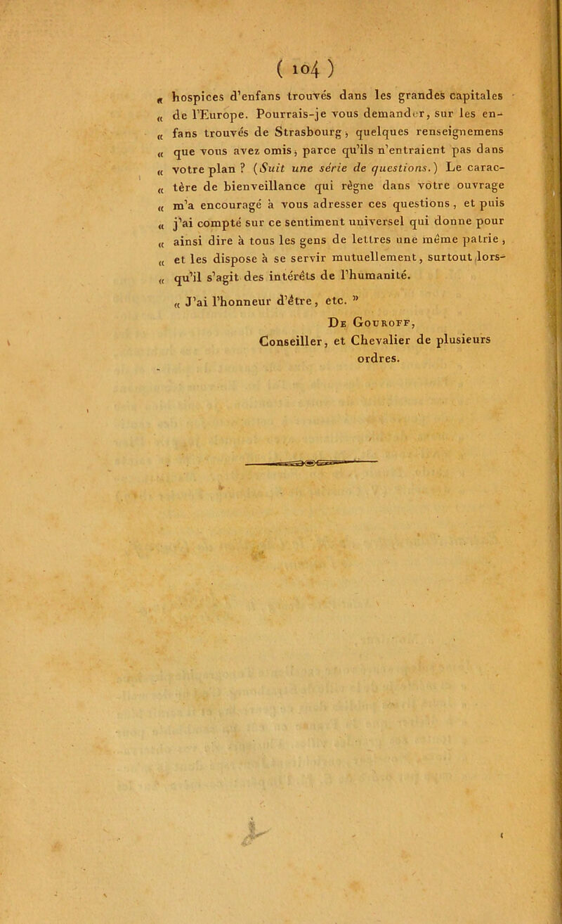( io4 ) g hospices d’enfans trouvés dans les grandes capitales « de l’Europe. Pourrais-je vous demander, sur les en- „ fans trouvés de Strasbourg , quelques renseignemens « que vous avez omis, parce qu’ils n’entraient pas dans « votre plan ? (Suit une série de c/uestions.) Le carac- « tère de bienveillance qui règne dans votre ouvrage « m’a encouragé à vous adresser ces questions , et puis « j’ai compté sur ce sentiment universel qui donne pour « ainsi dire à tous les gens de lettres une même patrie , (, et les dispose à se servir mutuellement, surtout lors- „ qu’il s’agit des intérêts de l’humanité. « J’ai l’honneur d’étre, etc. ” De Gouroff, Conseiller, et Chevalier de plusieurs ordres.