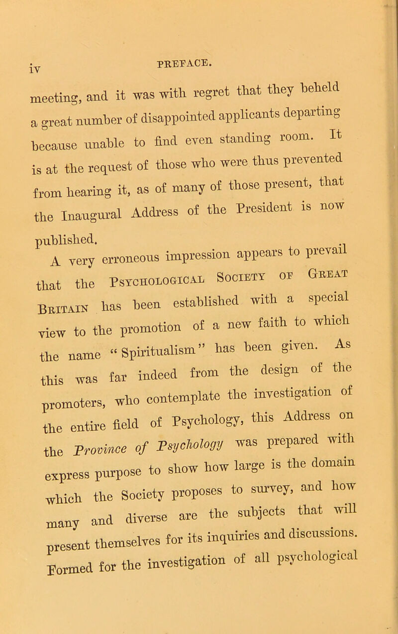 meeting, and it was with regret that they beheld a great number of disappointed applicants departing because unable to find even standing room. It is at the request of those who were thus prevented from hearing it, as of many of those present, that the Inaugural Address of the President is now published. A very erroneous impression appears to prevail that the Psychological Society of Geeat Beitain has been established with a special view to the promotion of a new faith to which the name “Spiritualism” has been given. As this was far indeed from the design of the promoters, who contemplate the investigation of the entire field of Psychology, this Address on the Province of Psychology was prepared with express purpose to show how large is the domain Whieh the Society proposes to survey, and how many and diverse are the subjects that will present themselves for its inquiries and discussions. Bormed for the investigation of all psychological