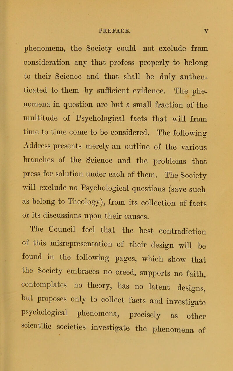 phenomena, the Society could not exclude from consideration any that profess properly to belong to their Science and that shall he duly authen- ticated to them by sufficient evidence. The phe- nomena in question are hut a small fraction of the multitude of Psychological facts that will from time to time come to he considered. The following Address presents merely an outline of the various branches of the Science and the problems that press for solution under each of them. The Society will exclude no Psychological questions (save such as belong to Theology), from its collection of facts or its discussions upon their causes. The Council feel that the best contradiction of this misrepresentation of their design will he found in the following pages, which show that the Society embraces no creed, supports no faith, contemplates no theory, has no latent designs, hut proposes only to collect facts and investigate psychological phenomena, precisely as other scientific societies investigate the phenomena of