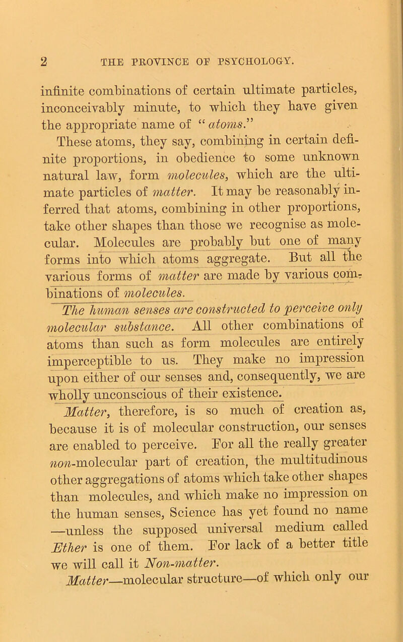 infinite combinations of certain ultimate particles, inconceivably minute, to which they have given the appropriate name of “atoms” These atoms, they say, combining in certain defi- nite proportions, in obedience to some unknown natural law, form molecules, which are the ulti- mate particles of matter. It may be reasonably in- ferred that atoms, combining in other proportions, take other shapes than those we recognise as mole- cular. Molecules are probably but one of many forms into which atoms aggregate. But all the various forms of matter are made by various com? binations of molecules. The human senses are constructed to perceive only molecular substance. All other combinations of atoms than such as form molecules are entirely imperceptible to us. They make no impression upon either of our senses and, consequently^ we are wholly unconscious of their existence^ Matter, therefore, is so much of creation as, because it is of molecular construction, our senses are enabled to perceive. Tor all the really greater wcw-molecular part of creation, the multitudinous other aggregations of atoms which take other shapes than molecules, and which make no impression on the human senses, Science has yet found no name —unless the supposed universal medium called Ether is one of them. Bor lack of a better title we will call it Non-matter. Matter—molecular structure—of which only our