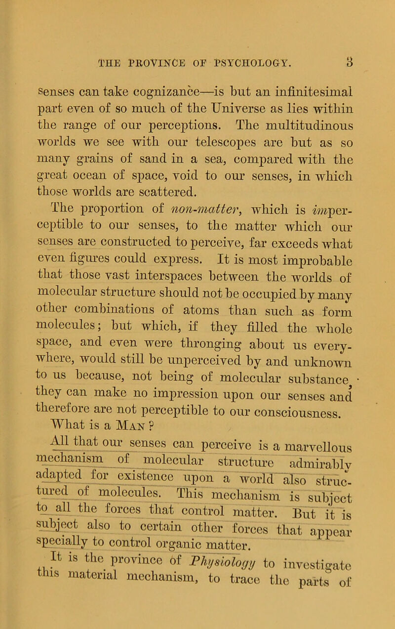 senses can take cognizance—is but an infinitesimal part even of so much of the Universe as lies within the range of our perceptions. The multitudinous worlds we see with our telescopes are but as so many grains of sand in a sea, compared with the great ocean of space, void to our senses, in which those worlds are scattered. The proportion of non-matter, which is imper- ceptible to our senses, to the matter which our senses are constructed to perceive, far exceeds what even figures could express. It is most improbable that those vast interspaces between the worlds of molecular structure should not be occupied by many other combinations of atoms than such as form molecules; but which, if they filled the whole space, and even were thronging about us every- where, would still be unperceived by and unknown to us because, not being of molecular substance they can make no impression upon our senses and therefore are not perceptible to our consciousness. What is a Man ? All that our senses can perceive is a marvellous mechanism of molecular structure AimP, adapted for existence upon a world Also struc- tured of molecules. This mechanism is subject to all the forces that control matter. But it is subject also to certain other forces that appear specially to control organic matter. _ It is the province of Physiology to investigate tins material mechanism, to trace the parts of