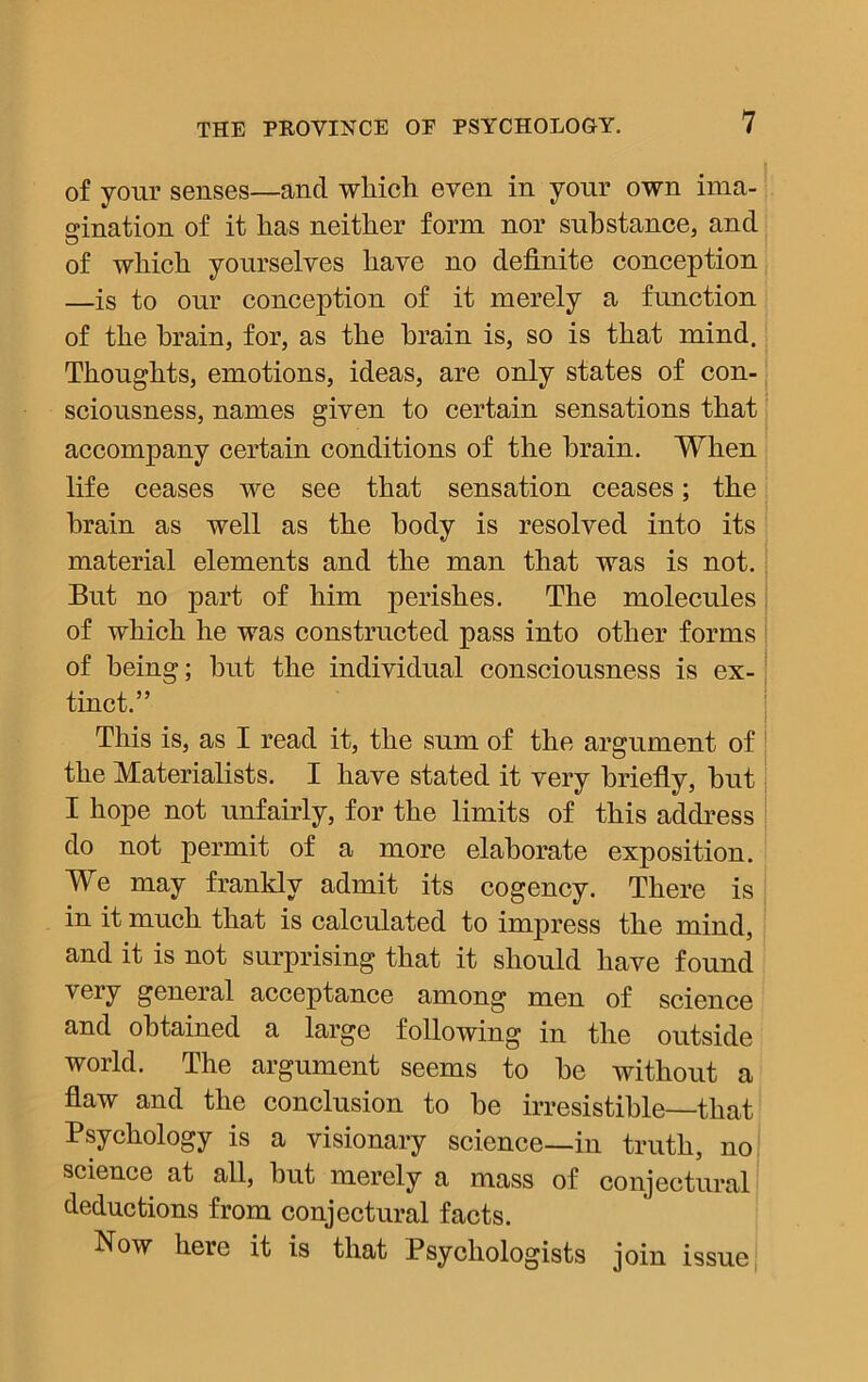 of your senses—and which even in your own ima- gination of it has neither form nor substance, and of which yourselves have no definite conception —is to our conception of it merely a function of the brain, for, as the brain is, so is that mind. Thoughts, emotions, ideas, are only states of con- sciousness, names given to certain sensations that accompany certain conditions of the brain. When life ceases we see that sensation ceases; the brain as well as the body is resolved into its material elements and the man that was is not. But no part of him perishes. The molecules of which he was constructed pass into other forms of being; hut the individual consciousness is ex- tinct.” This is, as I read it, the sum of the argument of the Materialists. I have stated it very briefly, hut I hope not unfairly, for the limits of this address do not permit of a more elaborate exposition. We may frankly admit its cogency. There is in it much that is calculated to impress the mind, and it is not surprising that it should have found very general acceptance among men of science and obtained a large following in the outside world. The argument seems to he without a flaw and the conclusion to he irresistible—that Psychology is a visionary science—in truth, no science at all, but merely a mass of conjectural deductions from conjectural facts. Now here it is that Psychologists join issue