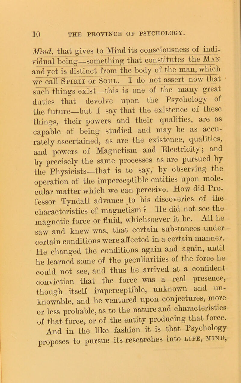 Mincl, that gives to Mind its consciousness of indi- vidual being—something that constitutes the Man and yet is distinct from the hody of the man, which we call Spirit or Soul. I do not assert now that such things exist—this is one of the many great duties that devolve upon the Psychology of the future—hut I say that the existence of these things, their powers and their qualities, are as capable of being studied and may be as accu- rately ascertained, as are the existence, qualities, and powers of Magnetism and Electricity; and by precisely the same processes as are pursued by the Physicists—that is to say, by observing the operation of the imperceptible entities upon mole- cular matter which we can perceive. Mow did Pio- fessor Tyndall advance to his discoveries of the characteristics of magnetism ? He did not see the magnetic force or fluid, whichsoever it be. All he saw° and knew was, that certain substances under certain conditions were affected in a certain manner. He changed the conditions again and again, until he learned some of the peculiarities of the foice he could not see, and thus he arrived at a confident conviction that the force was a real presence, though itself imperceptible, unknown and un- knowable, and he ventured upon conjectures, more or less probable, as to the nature and characteristics of that force, or of the entity producing that force. And in the like fashion it is that Psychology proposes to pursue its researches into liee, mind,