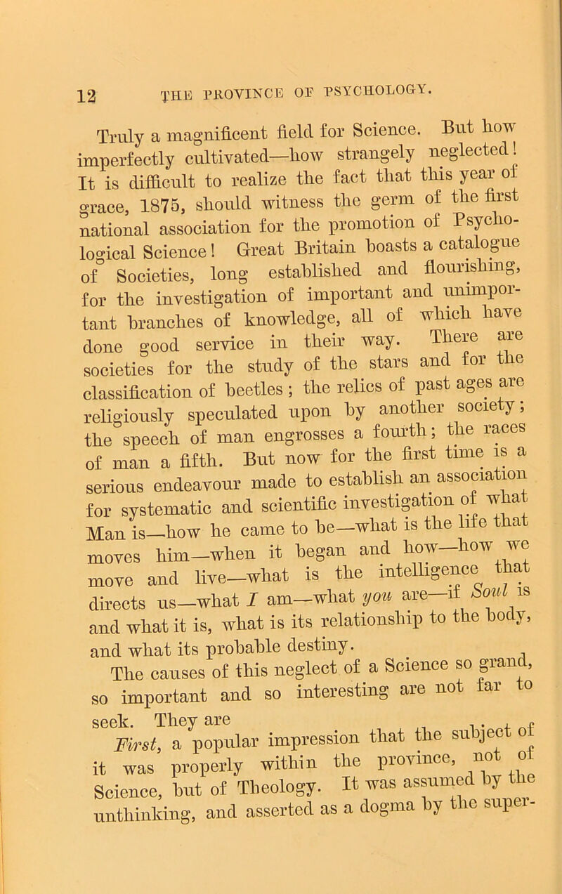 Truly a magnificent field for Science. But how imperfectly cultivated—liow strangely neglected! It is difficult to realize the fact that this year ot grace, 1875, should witness the germ of the first national association for the promotion of Psycho- logical Science! Great Britain boasts a catalogue of° Societies, long established and flourishing, for the investigation of important and unimpor- tant branches of knowledge, all of which have done good service in their way. There are societies for the study of the stars and for t e classification of beetles ; the relics of past ages are religiously speculated upon by another society; the speech of man engrosses a fourth; the races of man a fifth. But now for the first time is a serious endeavour made to establish an association for systematic and scientific investigation of what Man is—how he came to be—what is the life that moves him-when it began and how-how we move and live-what is the intelligence that directs us-what I am-what you are—if bouln and what it is, what is its relationship to the body, and what its probable destiny. The causes of this neglect of a Science so grand, so important and so interesting are not far to seek. They are „ First, a popular impression that the subject of it was properly within the province, not ot Science, but of Theology. It was assumed by the unthinking, and asserted as a dogma by the super-