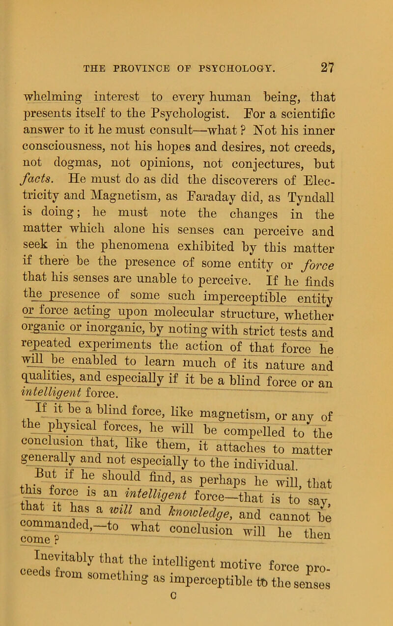 whelming interest to every human being, that presents itself to the Psychologist. Eor a scientific answer to it he must consult—what ? Not his inner consciousness, not his hopes and desires, not creeds, not dogmas, not opinions, not conjectures, but facts. He must do as did the discoverers of Elec- tricity and Magnetism, as Earaday did, as Tyndall is doing; he must note the changes in the matter which alone his senses can perceive and seek in the phenomena exhibited by this matter if there be the presence of some entity or force that his senses are unable to perceive. If he finds the, presence of some such imperceptible entity —Jp_rce a°ting upon molecular structure, whether organic or inorganic, by noting with strict tests and repeated experiments the action of that force he win jbe_ enabled to learn much 0f its nature and arL<P especially if it be a blind force or an intelligent force. “ il bi; a Wind force, like magnetism, or any of tnepkysxcal forces, he will he compelled to the conclusion that, like~'ii)liem, it attaches t0 matter generally and not especially to the individual. ut if he should find, as perhaps he will, that ti.'l -r°l ~ Un mtelH0ent force—that is to say that it has a toiU and knowledge, and cannot he landed,-to wnat oonclusioii will he then cee^tem y ^ inteUiSent m°«ve force pro- horn something as imperceptible tt> the senses c