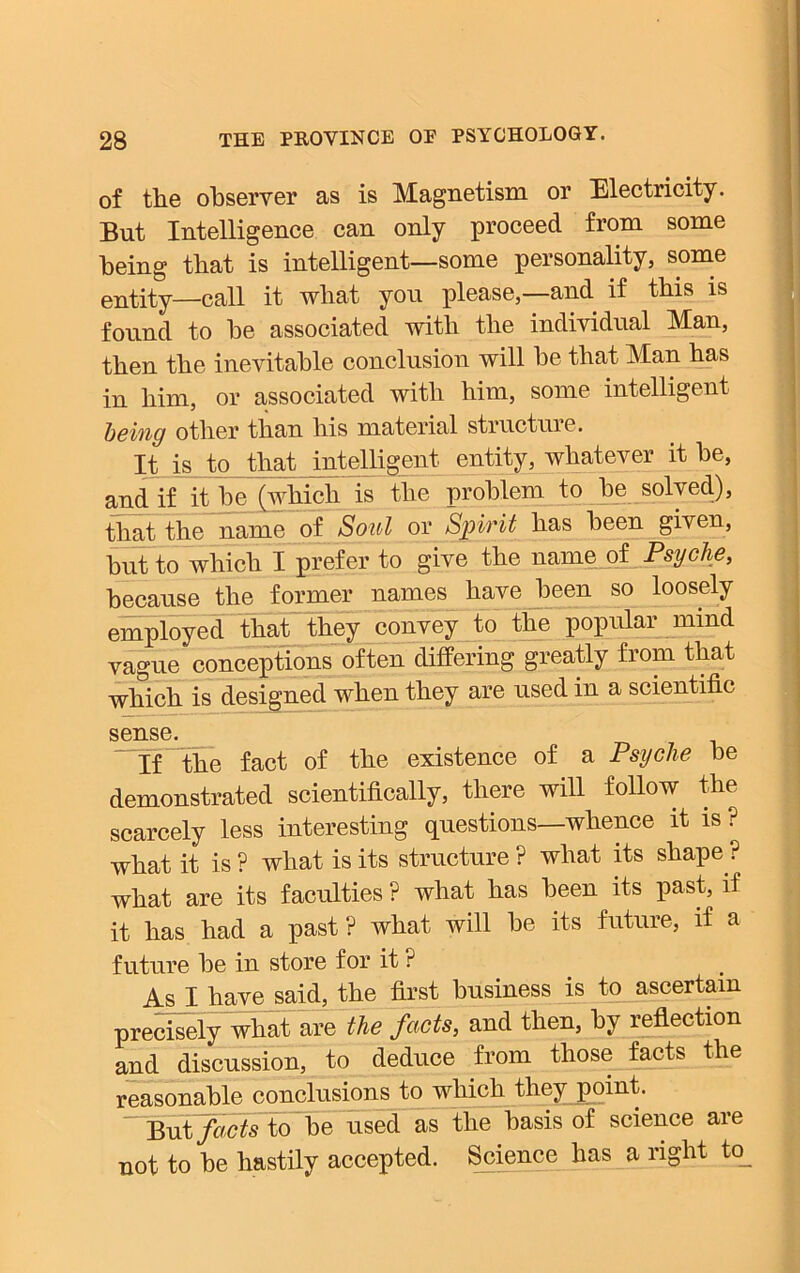 of the observer as is Magnetism or Electricity. But Intelligence can only proceed from some being that is intelligent—some personality, some entity—call it what you please,—and if this is found to be associated with the individual Man, then the inevitable conclusion will be that Man has in him, or associated with him, some intelligent being other than his material structure. It is to that intelligent entity, whatever it be, and if it be (which is the problem to be solved), that the name of Soul or Spirit has been given, but to which I prefer to give the name of Psyche, because the former names have been so loosely employed that they convey to the popular mind vague conceptions often differing greatly from that which is designed when they are used in a scientific sense. If the fact of the existence of a Psyche be demonstrated scientifically, there will follow the scarcely less interesting questions—whence it is ? what it is ? what is its structure ? what its shape ? what are its faculties ? what has been its past, if it has had a past? what will be its future, if a future be in store for it ? As I have said, the first business is to ascertain precisely what are the facts, and then, by reflection and discussion, to deduce from those facts the reasonable conclusions to which they point. But facts to be used as the basis of science are not to be hastily accepted. Science has a right to_