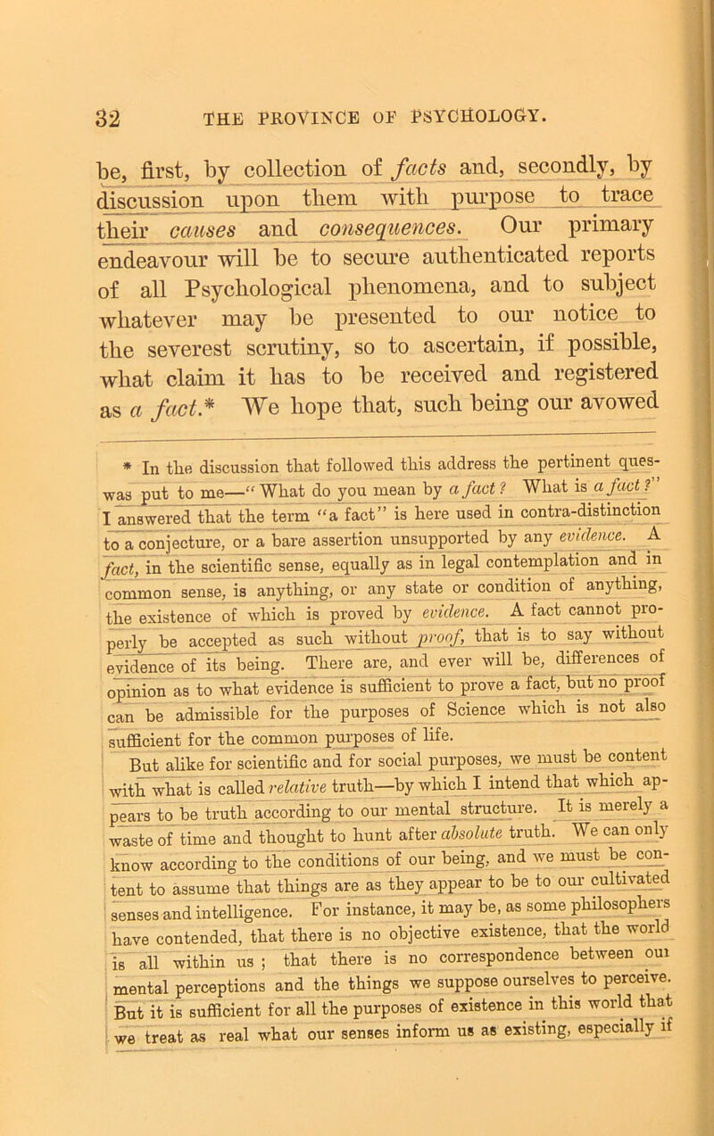 be, first, by collection of facts and, secondly, by discussion upon them with purpose to trace their causes and consequences. Our primary endeavour will be to secure authenticated reports of all Psychological phenomena, and to subject whatever may be presented to our notice to the severest scrutiny, so to ascertain, if possible, what claim it has to be received and registered as a fact * We hope that, such being our avowed * In the discussion that followed this address the pertinent ques- •was put to me—“ What do you mean by a fact ? What is a jact ? I answered that the term “a fact” is here used in contra-distinction to a conjecture, or a bare assertion unsupported by any evidence. A fact, in the scientific sense, equally as in legal contemplation and in common sense, is anything, or any state or condition of anything, the existence of which is proved by evidence. A fact cannot pro- perly be accepted as such without j>rocf, that is to say without evidence of its being. There are, and ever will be, differences of opinion as to what evidence is sufficient to prove a fact, but no proof can be admissible for the purposes of Science which is not also sufficient for the common purposes of life. But alike for scientific and for social purposes, we must be content with what is called relative truth—by which I intend that which ap- pears to be truth according to our mental structure. It is merely a waste of time and thought to hunt after absolute truth. We can only know according to the conditions of our being, and we must be con- tent to assume that things are as they appear to be to our cultivated senses and intelligence. For instance, it may be, as some philosophers have contended, that there is no objective existence, that the world is all within us ; that there is no correspondence between oui mental perceptions and the things we suppose ourselves to perceive. But it is sufficient for all the purposes of existence in this world that we treat as real what our senses inform us as existing, especially if