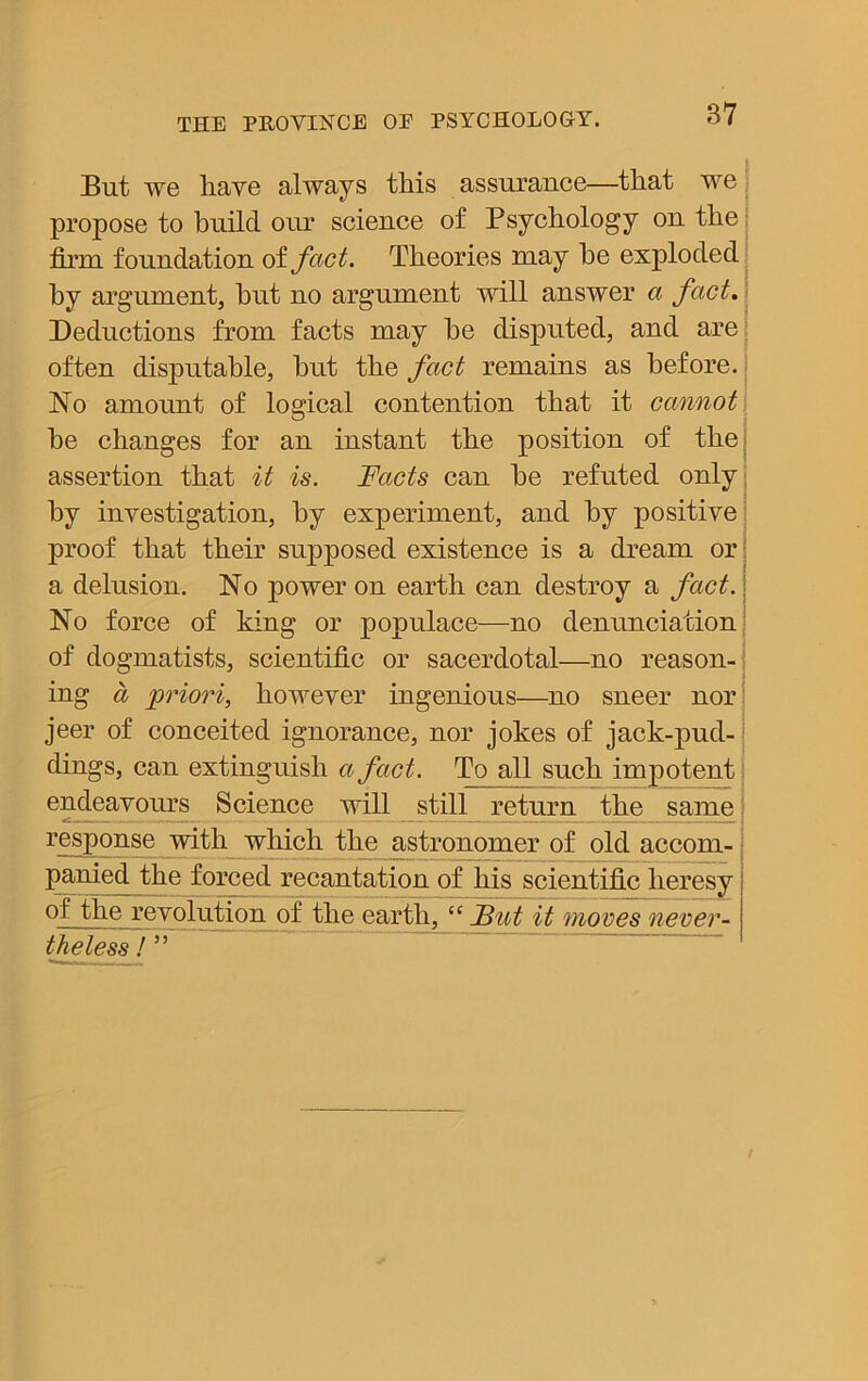 But we have always this assurance—that we propose to build our science of Psychology on the firm foundation of fact. Theories may he exploded by argument, hut no argument will answer a fact. Deductions from facts may he disputed, and are often disputable, hut the fact remains as before. No amount of logical contention that it cannot he changes for an instant the position of the assertion that it is. Facts can he refuted only hy investigation, hy experiment, and hy positive proof that their supposed existence is a dream or a delusion. No power on earth can destroy a fact. No force of king or populace—no denunciation of dogmatists, scientific or sacerdotal—no reason- ing a priori, however ingenious—no sneer nor jeer of conceited ignorance, nor jokes of jack-pud- dings, can extinguish a fact. To all such impotent endeavours Science will still return the same — — — | response with which the astronomer of old accom- panied the forced recantation of his scientific heresy of the revolution of the earth, “ Fat it moves never- theless ! ”