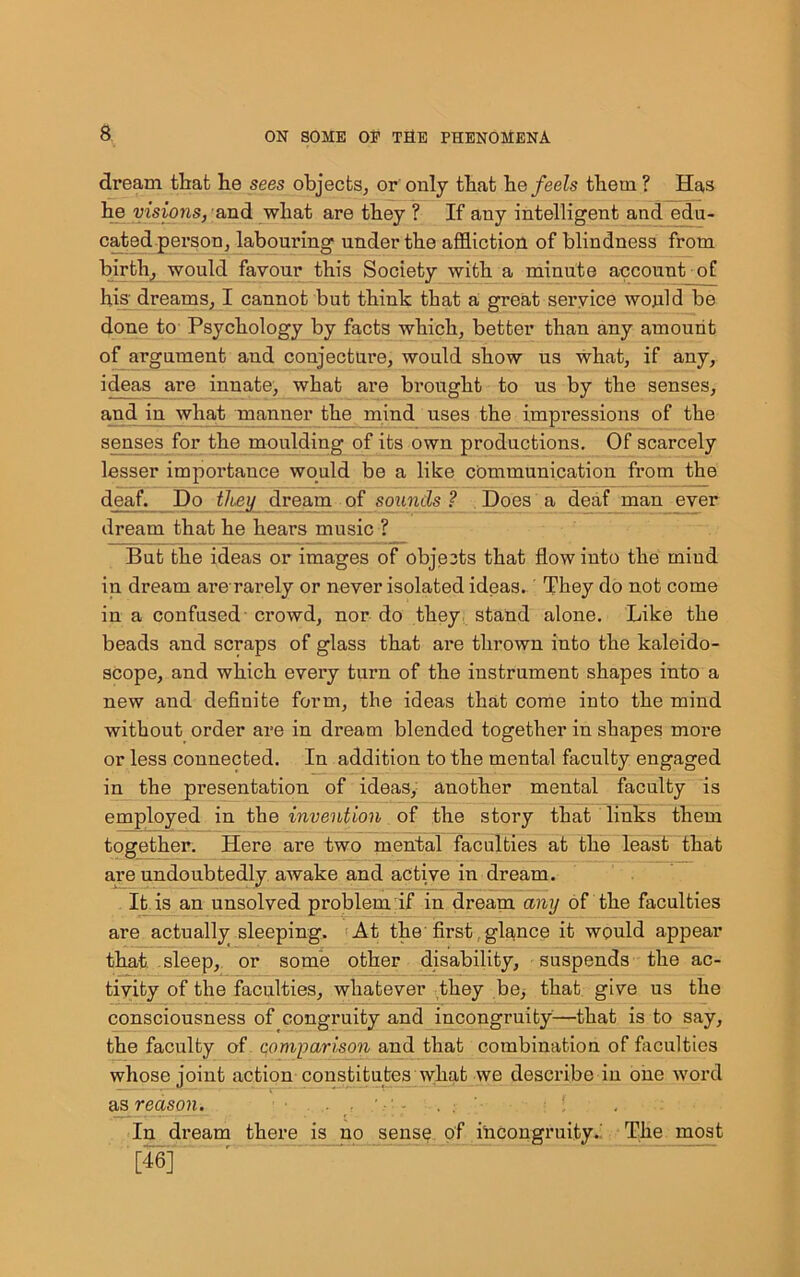 a dream tliafc lie sees objects, or only tliat he feels them ? Has he visions, and what are they ? If any intelligent and edu- cated person, labouring under the affliction of blindness from birth, would favour this Society with a minute account of his dreams, I cannot but think that a great service would be done to Psychology by facts which, better than any amount of argument and conjecture, would show us what, if any, ideas are innate, what are brought to us by the senses, and in what manner the mind uses the impi’essions of the senses for the moulding of its own productions. Of scarcely lesser importance would be a like communication from the deaf. Do they dream of sounds ? Does a deaf man ever dream that he hears music ? But the ideas or images of objects that flow into the mind in dream are rarely or never isolated ideas. They do not come in a confused crowd, nor do they stand alone. Like the beads and scraps of glass that are thrown into the kaleido- scope, and which every turn of the instrument shapes into a new and definite form, the ideas that come into the mind without order are in dream blended together in shapes more or less connected. In addition to the mental faculty engaged in the presentation of ideas, another mental faculty is employed in the invention of the story that links them together. Here are two mental faculties at the least that are undoubtedly awake and active in dream. It is an unsolved problem if in dream any of the faculties are actually sleeping. At the first,glance it would appear that sleep, or some other disability, suspends the ac- tivity of the faculties, whatever they be, that give us the consciousness of congruity and incongruity—that is to say, the faculty of comparison and that combination of faculties whose joint action constitutes wliat we describe in one word as reason. v- . . ; : ' In dream there is no sensn of incongruity..' The most [46]