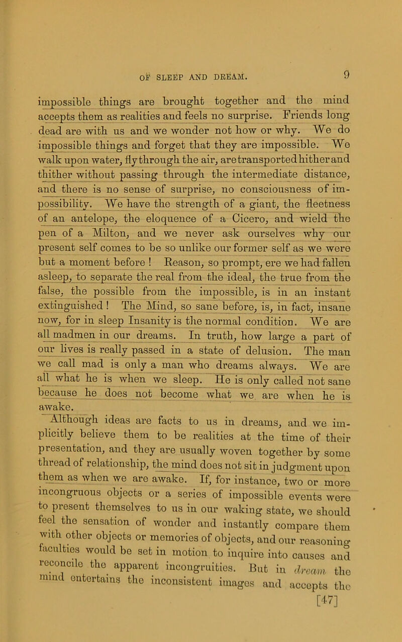 impossible things are brought together and the mind accepts them as realities and feels no surprise. Friends long dead are with us and we wonder not how or why. We do impossible things and forget that they are impossible. We walk upon water, fly through the air, are transported hither and thither without passing through the intermediate distance, and there is no sense of surprise, no consciousness of im- possibility. We have the strength of a giant, the fleetness of an antelope, the eloquence of a Cicero, and wield the pen of a Milton, and we never ask ourselves why our present self comes to be so unlike our former self as we were bub a moment before ! Reason, so prompt, ere we had fallen asleep, to separate the real from the ideal, the true from the false, the possible from the impossible, is in an instant extinguished ! The Mind, so sane before, is, in fact, insane now, for in sleep Insanity is the normal condition. We are all madmen in our dreams. In truth, how large a part of our lives is really passed in a state of delusion. The man we call mad is only a man who dreams always. We are ah what he is when we sleep. He is only called not sane because he does not become what we are when he is awake. Although ideas are facts to us in dreams, and we im- plicitly believe them to be realities at the time of their presentation, and they are usually woven together by somo thread of relationship, the mind does not sit in judgment upon them as when we are awake. If, for instance, two or more incongruous objects or a series of impossible events were to present themselves to us in our waking state, we should feel the sensation of wonder and instantly compare them with other objects or memories of objects, and our reasoning faculties would be set in motion to inquire into causes and reconcile the apparent incongruities. But in dream the nnnd entertains the inconsistent imagos and accepts the [47]