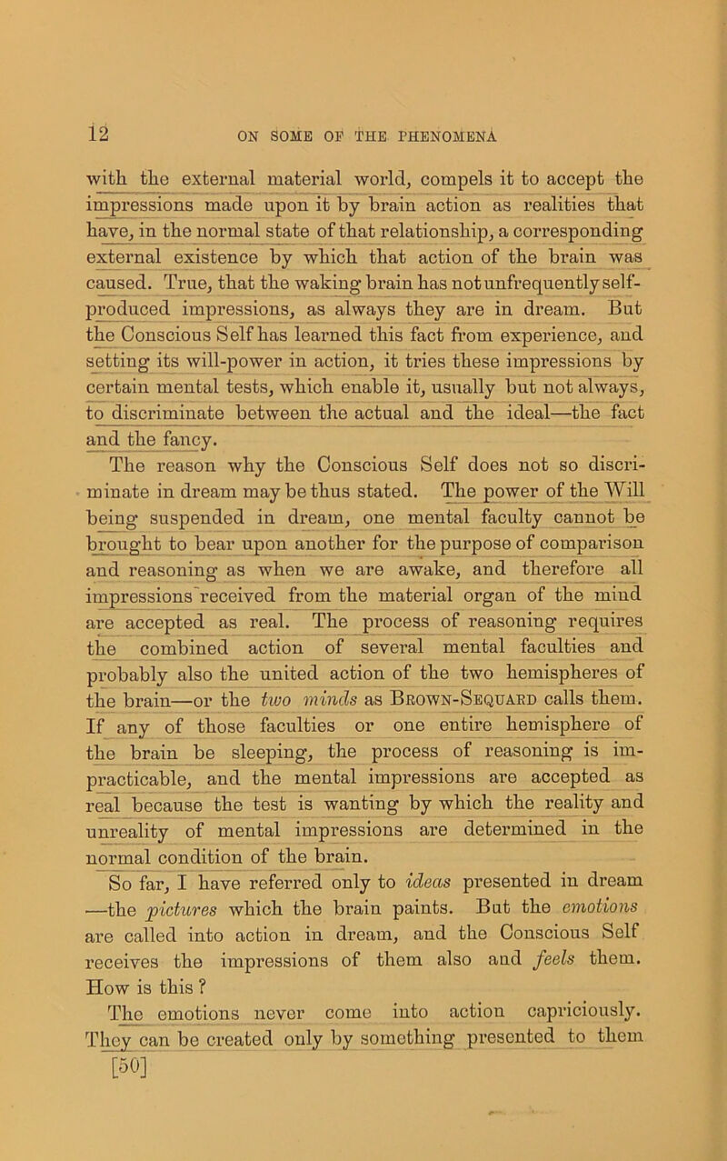 with the external material world, compels it to accept the impressions made upon it by brain action as realities that have, in the normal state of that relationship, a corresponding external existence by which that action of the brain was caused. True, that the waking brain has not unfrequently self- produced impressions, as always they are in dream. But the Conscious Self has learned this fact from experience, and setting its will-power in action, it tries these impressions by certain mental tests, which enable it, usually but not always, to discriminate between the actual and the ideal—the fact and the fai*cy. The reason why the Conscious Self does not so discri- minate in dream may be thus stated. The power of the Will being suspended in dream, one mental faculty cannot be brought to bear upon another for the purpose of comparison and reasoning as when we are awake, and therefore all impressions received from the material organ of the mind are accepted as real. The process of reasoning requires the combined action of several mental faculties and probably also the united action of the two hemispheres of the brain—or the two minds as Brown-Sequaed calls them. If any of those faculties or one enthe hemisphere of the brain be sleeping, the process of reasoning is im- practicable, and the mental impressions are accepted as real because the test is wanting by which the reality and unreality of mental impressions are determined in the normal condition of the brain. So far, I have referred only to ideas presented in dream —the pictures which the brain paints. But the emotions are called into action in dream, and the Conscious Self receives the impressions of them also and feels them. How is this ? The emotions never come into action capriciously. They can be created only by something presented to them