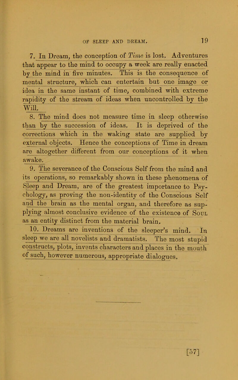 7. In Dream, the conception of Time is lost. Adventures that appear to the mind to occupy a week are really enacted by the mind in five minutes. This is the consequence of mental structure, which can entertain but one image or idea in the same instant of time, combined with extreme rapidity of the stream of ideas when uncontrolled by the Will. 8. The mind does not measure time in sleep otherwise than by the succession of ideas. It is deprived of the corrections which in the waking state are supplied by external objects. Hence the conceptions of Time in dream are altogether different from our conceptions of it when awake. 9. The severance of the Conscious Self from the mind and its operations, so remarkably shown in these phenomena of Sleep and Dream, are of the greatest importance to Psy- chology, as proving the non-identity of the Conscious Self and the brain as the mental organ, and therefore as sup- plying almost conclusive evidence of the existence of Soul as an entity distinct from the material brain. 10. Dreams are inventions of the sleeper’s mind. In sleep we are all novelists and dramatists. The most stupid constructs, plots, invents characters and places in the mouth of such, however numerous, appropriate dialogues.