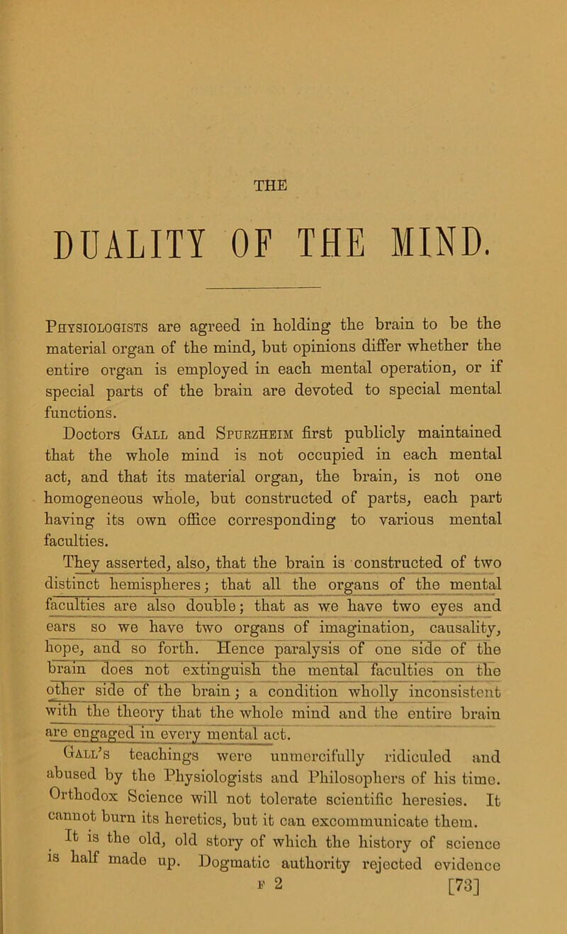 THE DUALITY OF THE MIND. Physiologists are agreed in holding the brain to he the material organ of the mind, but opinions differ whether the entire organ is employed in each mental operation, or if special parts of the brain are devoted to special mental functions. Doctors Gall and Spurzheim first publicly maintained that the whole mind is not occupied in each mental act, and that its material organ, the brain, is not one homogeneous whole, but constructed of parts, each part having its own office corresponding to various mental faculties. They asserted, also, that the brain is constructed of two distinct hemispheres; that all the organs of the mental faculties arc also double; that as wc have two eyes and ears so we have two organs of imagination, causality, hope, and so forth. Hence paralysis of one side of the brain does not extinguish the mental faculties on the other side of the brain; a condition wholly inconsistent with the theory that the whole mind and the entiro brain are engaged in every mental act. Gall’s teachings were unmercifully ridiculed and abused by the Physiologists and Philosophers of his time. Orthodox Science will not tolerate scientific heresies. It cannot burn its heretics, but it can excommunicate them. It is the old, old story of which the history of science is half made up. Dogmatic authority rejected evidence * 2 [73]