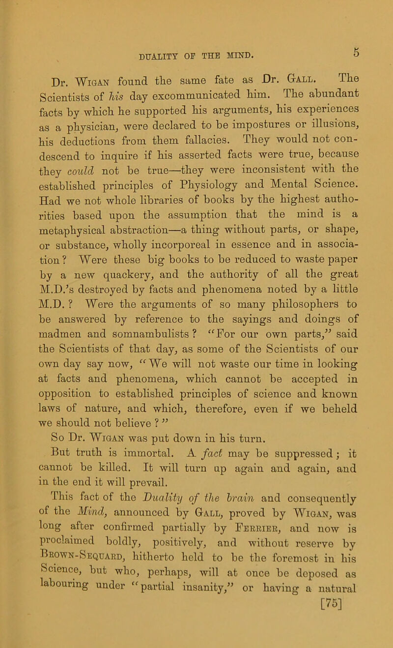 Dr. Wigan found tlio same fate as Dr. Gall. The Scientists of his day excommunicated him. The abundant facts by which he supported his arguments, his experiences as a physician, were declared to be impostures or illusions, his deductions from them fallacies. They would not con- descend to inquire if his asserted facts were true, because they could not be true—they were inconsistent with the established principles of Physiology and Mental Science. Had we not whole libraries of books by the highest autho- rities based upon the assumption that the mind is a metaphysical abstraction—a thing without parts, or shape, or substance, wholly incorporeal in essence and in associa- tion ? Were these big books to be reduced to waste paper by a new quackery, and the authority of all the great M.D.’s destroyed by facts and phenomena noted by a little M.D. ? Were the arguments of so many philosophers to be answered by reference to the sayings and doings of madmen and somnambulists ? “For our own parts,” said the Scientists of that day, as some of the Scientists of our own day say now, “We will not waste our time in looking at facts and phenomena, which cannot be accepted in opposition to established principles of science and known laws of nature, and which, therefore, even if we beheld we should not believe ? ” So Dr. Wigan was put down in his turn. But truth is immortal. A fact may be suppressed; it cannot be killed. It will turn up again and again, and in the end it will prevail. This fact of the Duality of the brain and consequently of the Mind, announced by Gall, proved by Wigan, was long after confirmed partially by Ferrier, and now is proclaimed boldly, positively, and without reserve by Brown-Sequard, hitherto held to be the foremost in his Science, but who, perhaps, will at once be deposed as labouring under “partial insanity,” or having a natural [75]