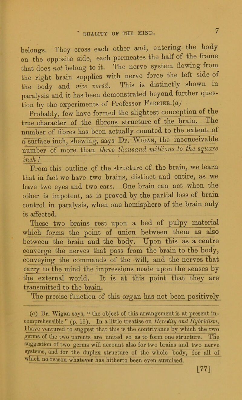 belongs. They cross each other and, entering the body on the opposite side, each permeates the half of the frame that does not belong to it. The nerve system flowing from the right brain supplies with nerve force the left side of the body and vice versa. This is distinctly shown in paralysis and it has been demonstrated beyond furthei ques- tion by the experiments of Professor Ferrier.(o] Probably, few have formed the slightest conception of the true character of the fibrous structure of the brain. The number of fibres has been actually counted to the extent of a surface inch, shewing, says Dr. Wigan, the inconceivable number of more than three thousand millions to the square inch ! From this outline of the structure of the brain, we learn that in fact we have two brains, distinct and entire, as we have two eyes and two ears. One brain can act when the other is impotent, as is proved by the partial loss of brain control in paralysis, when one hemisphere of the brain only is affected. These two brains rest upon a bed of pulpy material which forms the point of union between them as also between the brain and the body. Upon this as a centre converge the nerves that pass from the brain to the body, conveying the commands of the will, and the nerves that carry to the mind the impressions made upon the senses by the external world. It is at this point that they are transmitted to the brain. The precise function of this organ has not been positively (a) l)r. Wigan says, “the object of this arrangement is at present in- comprehensible ” (p. 19). In a little treatise on Heredity and Hybridism, I have ventured to suggest that this is the contrivance by which the two germs of the two parents are united so as to form one structure. The suggestion of two germs will account also for two brains and two nerve systems, and for the duplex structure of the whole body, for all of which no reason whatever has hitherto been even surmised. [77]