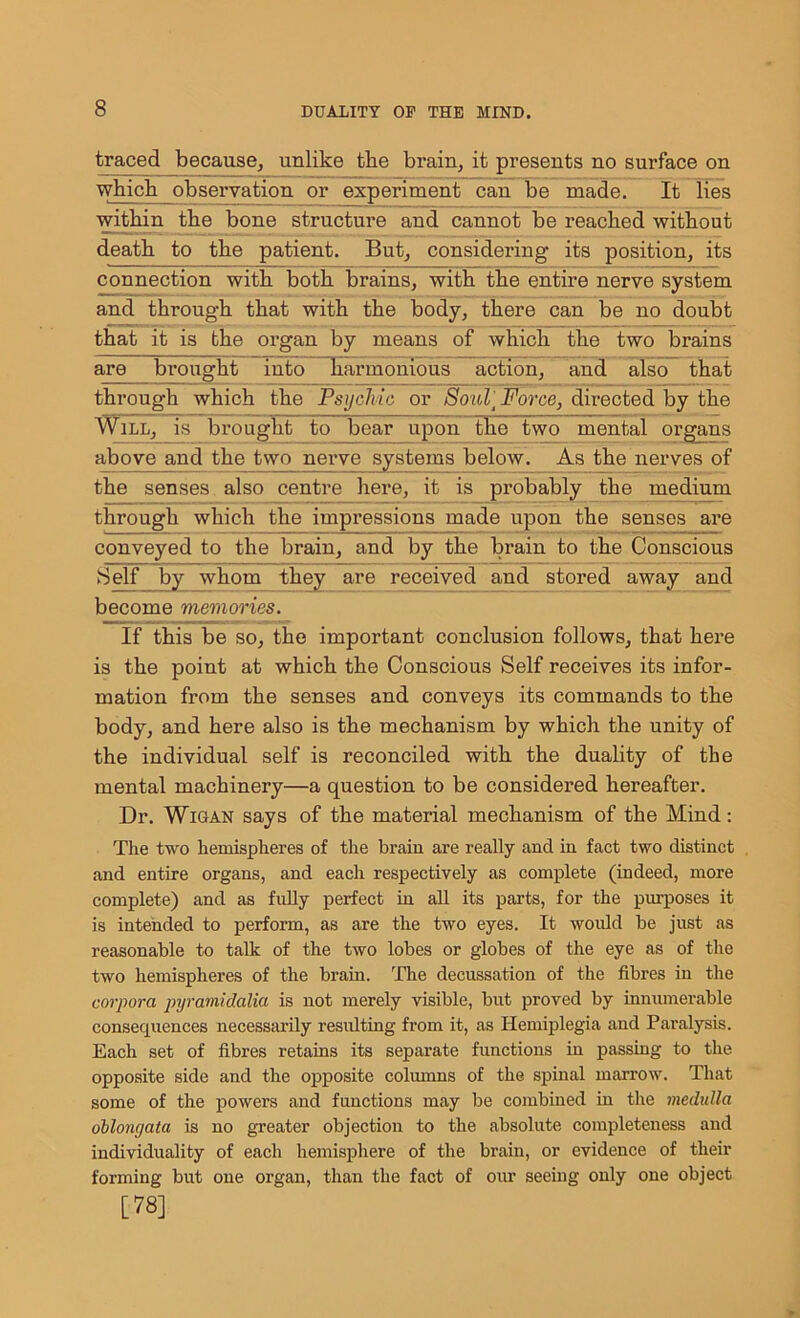 traced because, unlike the brain, it presents no surface on which observation or experiment can be made. It lies within the bone structure and cannot be reached without death to the patient. But, considering its position, its connection with both brains, with the entire nerve system and through that with the body, there can be no doubt that it is the organ by means of which the two brains are brought into ^harmonious action, and also that through which the Psychic or Soul Force, directed by the Will, is brought to bear upon the two mental organs above and the two nerve systems below. As the nerves of the senses also centre here, it is probably the medium through which the impressions made upon the senses are conveyed to the brain, and by the brain to the Conscious Self by whom they are received and stored away and become memories. If this be so, the important conclusion follows, that here is the point at which the Conscious Self receives its infor- mation from the senses and conveys its commands to the body, and here also is the mechanism by which the unity of the individual self is reconciled with the duality of the mental machinery—a question to be considered hereafter. Dr. Wigan says of the material mechanism of the Mind: The two hemispheres of the brain are really and in fact two distinct and entire organs, and each respectively as complete (indeed, more complete) and as fully perfect in all its parts, for the purposes it is intended to perform, as are the two eyes. It would be just as reasonable to talk of the two lobes or globes of the eye as of the two hemispheres of the brain. The decussation of the fibres in the corpora pyramidalia is not merely visible, but proved by innumerable consequences necessarily resulting from it, as Hemiplegia and Paralysis. Each set of fibres retains its separate functions in passing to the opposite side and the opposite columns of the spinal marrow. That some of the powers and functions may be combined in the medulla oblongata is no greater objection to the absolute completeness and individuality of each hemisphere of the brain, or evidence of their forming but one organ, than the fact of our seeing only one object [78]