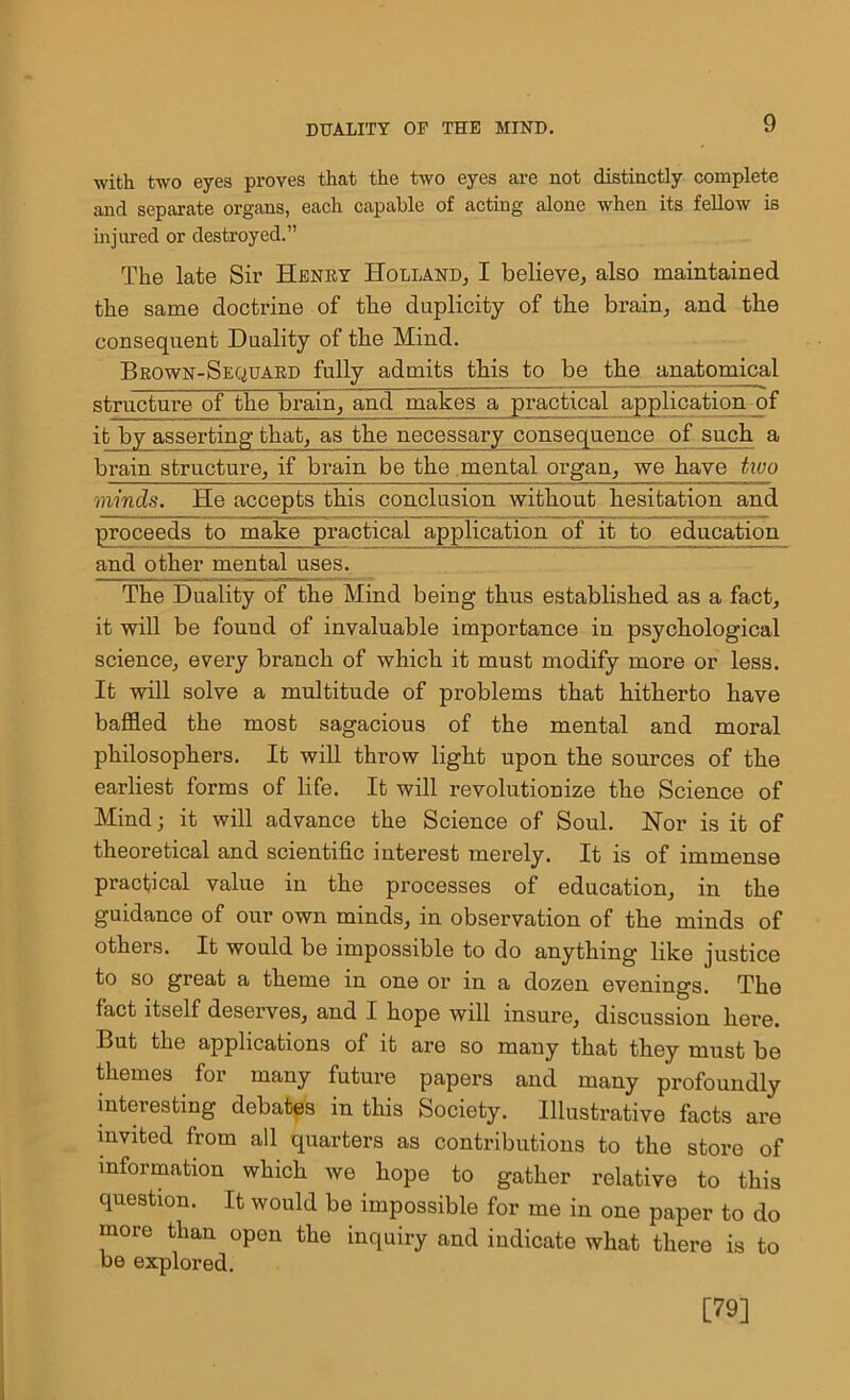 •with two eyes proves that the two eyes are not distinctly complete and separate organs, each capable of acting alone when its fellow is injured or destroyed.” The late Sir Henry Holland, I believe, also maintained the same doctrine of the duplicity of the brain, and the consequent Duality of the Mind. Brown-Sequard fully admits this to be the anatomical structure of the brain, and makes a practical application of it by asserting that, as the necessary consequence of such a brain structure, if brain be the mental organ, we have tivo minds. He accepts this conclusion without hesitation and proceeds to make practical application of it to education and other mental uses. The Duality of the Mind being thus established as a fact, it will be found of invaluable importance in psychological science, every branch of which it must modify more or less. It will solve a multitude of problems that hitherto have baffled the most sagacious of the mental and moral philosophers. It will throw light upon the sources of the earliest forms of life. It will revolutionize the Science of Mind; it will advance the Science of Soul. Nor is it of theoretical and scientific interest merely. It is of immense practical value in the processes of education, in the guidance of our own minds, in observation of the minds of others. It would be impossible to do anything like justice to so great a theme in one or in a dozen evenings. The fact itself deserves, and I hope will insure, discussion here. But the applications of it are so many that they must be themes for many future papers and many profoundly interesting debates in this Society. Illustrative facts are invited from all quarters as contributions to the store of information which we hope to gather relative to this question. It would be impossible for me in one paper to do more than open the inquiry and indicate what there is to be explored. [79]