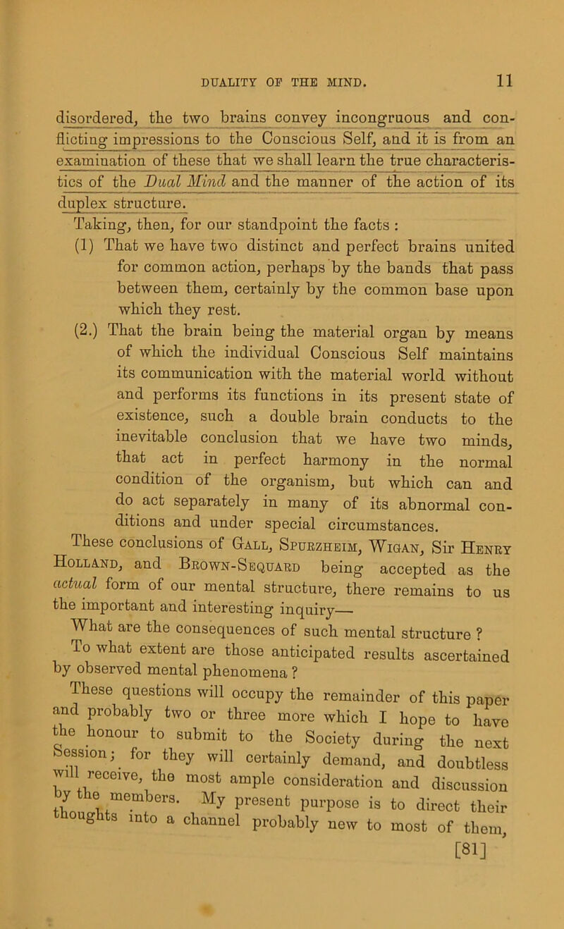 disordered, the two brains convey incongruous and con- flicting impressions to the Conscious Self, and it is from an examination of these that we shall learn the true characteris- tics of the Dual Mind and the manner of the action of its duplex structure. Taking, then, for our standpoint the facts : (1) That we have two distinct and perfect brains united for common action, perhaps by the bands that pass between them, certainly by the common base upon which they rest. (2.) That the brain being the material organ by means of which the individual Conscious Self maintains its communication with the material world without and performs its functions in its present state of existence, such a double brain conducts to the inevitable conclusion that we have two minds, that act in perfect harmony in the normal condition of the organism, but which can and do act separately in many of its abnormal con- ditions and under special circumstances. These conclusions of Gall, Spuezheim, Wigan, Sir Henry Holland, and Brown-Sequard being accepted as the actual form of our mental structure, there remains to us the important and interesting inquiry What are the consequences of such mental structure ? To what extent are those anticipated results ascertained by observed mental phenomena ? These questions will occupy the remainder of this paper and probably two or three more which I hope to have the honour to submit to the Society during the next Session; for they will certainly demand, and doubtless will receive, the most ample consideration and discussion J \* metnbers- My present purpose is to direct their oughts into a channel probably new to most of them, [81]