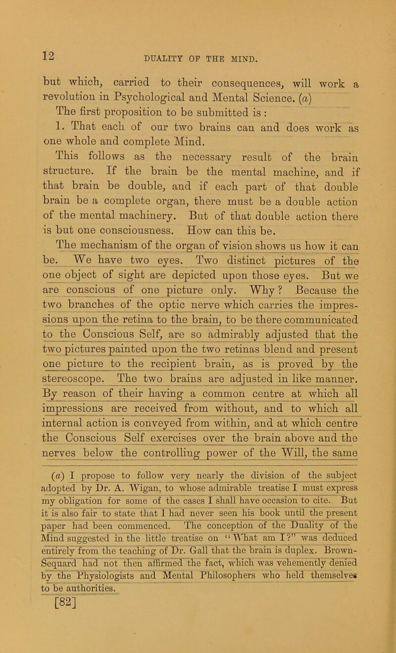 but which, carried to their consequences, will work a revolution in Psychological and Mental Science. (a) The first proposition to be submitted is : 1. That each of our two brains can and does work as one whole and complete Mind. This follows as the necessary result of the brain structure. If the brain be the mental machine, and if that brain be double, and if each part of that double brain be a complete organ, there must be a double action of the mental machinery. But of that double action there is but one consciousness. How can this be. The mechanism of the organ of vision shows us how it can be. We have two eyes. Two distinct pictures of the one object of sight are depicted upon those eyes. But we are conscious of one picture only. Why ? Because the two branches of the optic nerve which carries the impres- sions upon the retina to the brain, to be there communicated to the Conscious Self, are so admirably adjusted that the two pictures painted upon the two retinas blend and present one picture to the recipient brain, as is proved by the stereoscope. The two brains are adjusted in like manner. By reason of their having a common centre at which all impressions are received from without, and to which all internal action is conveyed from within, and at which centre the Conscious Self exercises over the brain above and the nerves below the controlling power of the Will, the same (a) I propose to follow very nearly the division of the subject adopted by Dr. A. Wigan, to whose admirable treatise I must express my obligation for some of the cases I shall have occasion to cite. But it is also fair to state that 1 had never seen his book until the present paper had been commenced. The conception of the Duality of the Mind suggested in the little treatise on “ What am I?” was deduced entirely from the teaching of Dr. Gall that the brain is duplex. Brown- Sequard had not then affirmed the fact, which was vehemently denied by the Physiologists and Mental Philosophers who held themselves to be authorities. [82]