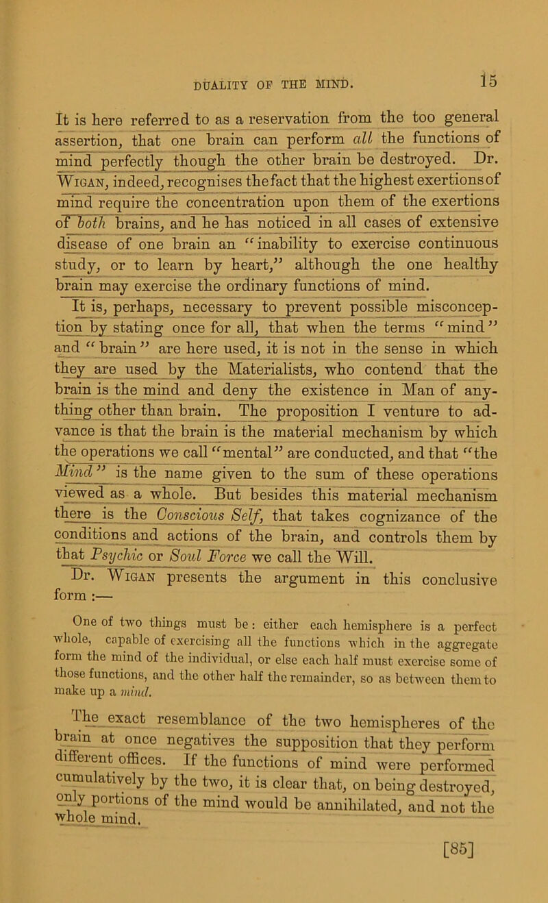is It is here referred to as a reservation from the too general assertion, that one brain can perforin all the functions of mind perfectly though the other brain be destroyed. Dr. Wigan, indeed, recognises thefact that the highest exertionsof mind require the concentration upon them of the exertions oTBoth brains, and he has noticed in all cases of extensive disease of one brain an “inability to exercise continuous study, or to learn by heart,” although the one healthy brain may exercise the ordinary functions of mind. It is, perhaps, necessary to prevent possible misconcep- tion by stating once for all, that when the terms “mind” and “ brain ” are here used, it is not in the sense in which they are used by the Materialists, who contend that the brain is the mind and deny the existence in Man of any- thing other than brain.^ The proposition I venture to ad- vance is that the brain is the material mechanism by which the operations we call “mental” are conducted, and that “the Mincl ” is the name given to the sum of these operations viewed as a whole. But besides this material mechanism there ds the Conscious Self, that takes cognizance of the conditions and actions of the brain, and controls them by that Psychic or Soul Force we call the Will. Dr. Wigan presents the argument in this conclusive form :— One of two things must be: either each hemisphere is a perfect whole, capable of exercising all the functions which in the aggregate foim the mind of the individual, or else each half must exercise some of those functions, and the other half the remainder, so as between them to make up a mind. The exact resemblance of the two hemispheres of the brain at once negatives the supposition that they perform different offices. If the functions of mind were performed cumulatively by the two, it is clear that, on being destroyed, only portions of the mind would be annihilated, and not the whole mind. [85]