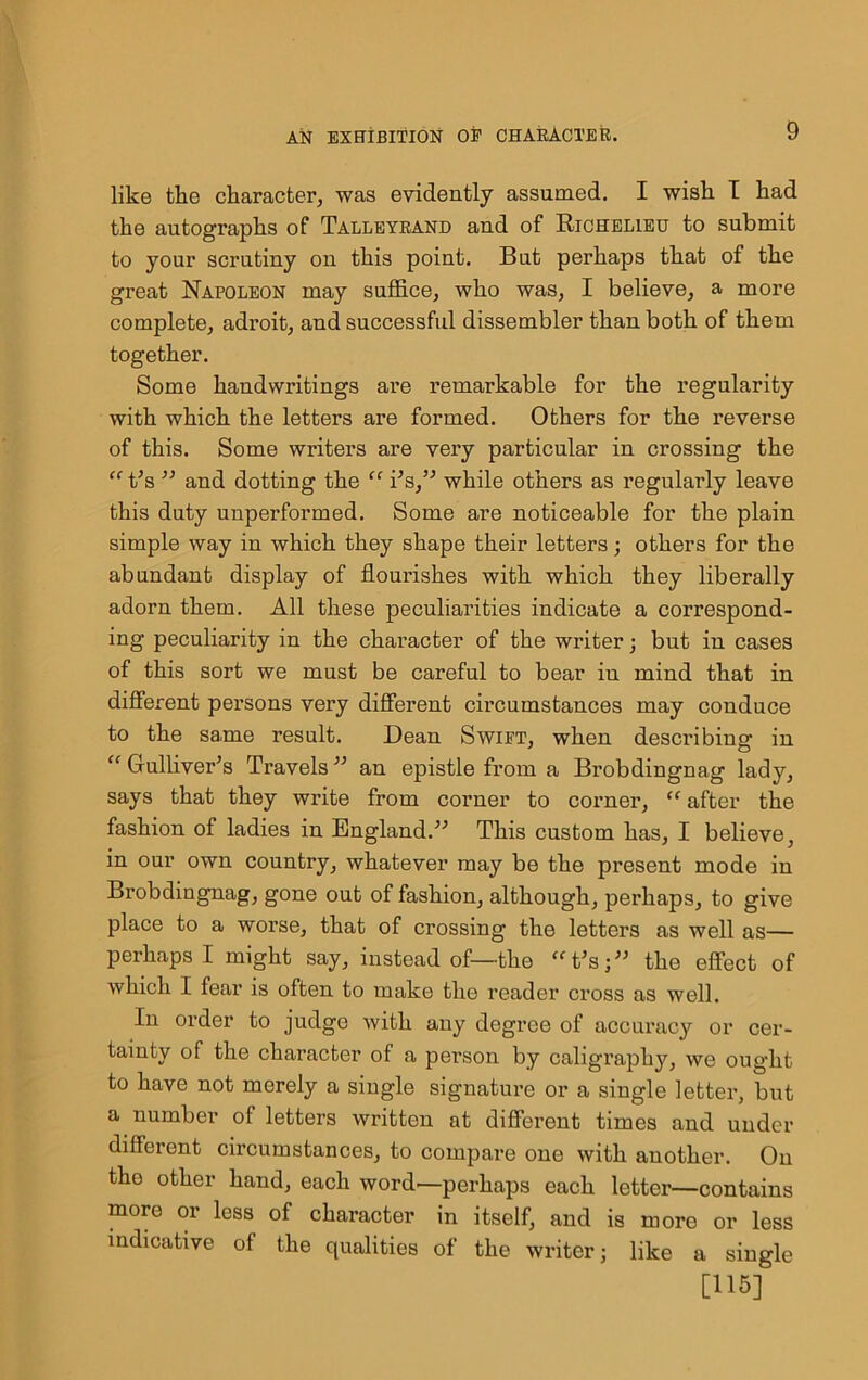 like the character, was evidently assumed. I wish I had the autographs of Talleyrand and of Richelieu to submit to your scrutiny on this point. But perhaps that of the great Napoleon may suffice, who was, I believe, a more complete, adroit, and successful dissembler than both of them together. Some handwritings are remarkable for the regularity with which the letters are formed. Others for the reverse of this. Some writers are very particular in crossing the “ t5s ” and dotting the “ i’s,” while others as regularly leave this duty unperformed. Some are noticeable for the plain simple way in which they shape their letters; others for the abundant display of flourishes with which they liberally adorn them. All these peculiarities indicate a correspond- ing peculiarity in the character of the writer; but in cases of this sort we must be careful to bear in mind that in different persons very different circumstances may conduce to the same result. Dean Swift, when describing in “ Gulliver’s Travels ” an epistle from a Brobdingnag lady, says that they write from corner to corner, “ after the fashion of ladies in England.” This custom has, I believe, in our own country, whatever may be the present mode in Brobdingnag, gone out of fashion, although, perhaps, to give place to a worse, that of crossing the letters as well as— perhaps I might say, instead of—the t'sj” the effect of which I fear is often to make the reader cross as well. In order to judge with any degree of accuracy or cer- tainty of the character of a person by caligraphy, we ought to have not merely a single signature or a single letter, but a number of letters written at different times and under different circumstances, to compare one with another. On the other hand, each word—perhaps each letter—contains more or less of character in itself, and is more or less indicative of the qualities of the writer; like a single [115]