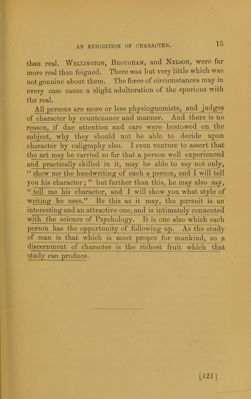 than real. Wellington,, Brougham, and Nelson, were far more real than feigned. There was but very little which was not genuine about them. The forced circumstances may in every case cause a slight adulteration of the spurious with the real. All persons are more or less physiognomists, and judges of character by countenance and manner. And there is no reason, if due attention and care were bestowed on the subject, why they should not be able to decide upon character by caligraphy also. I even venture to assert that the art may be carried so far that a person well experienced and practically skilled in it, may be able to say not only, “ show me the handwriting of such a person, and I will tell you his character; ” but further than this, he may also say, “ tell me his character, and I will show you what style of writing he uses.” Be this as it may, the pursuit is an interesting and an attractive one, and is intimately connected with the science of Psychology. It is one also which each person has the opportunity of following up. As the study of man is that which is most proper for mankind, so a discernment of character is the richest fruit which that study can produce. L121]