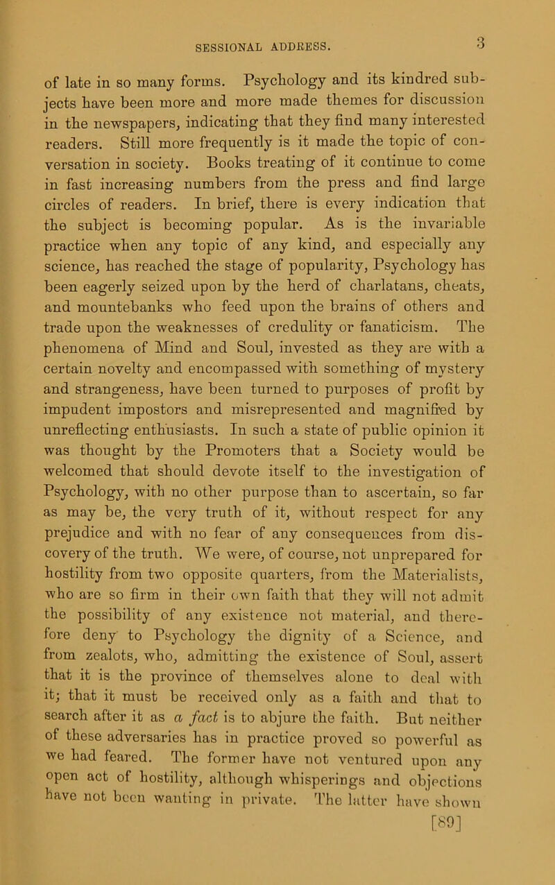 of late in so many forms. Psychology and its kindred sub- jects have been more and more made themes for discussion in the newspapers, indicating that they find many interested readers. Still more frequently is it made the topic of con- versation in society. Books treating of it continue to come in fast increasing numbers from the press and find large circles of readers. In brief, there is every indication that the subject is becoming popular. As is the invariable practice when any topic of any kind, and especially any science, has reached the stage of popularity, Psychology has been eagerly seized upon by the herd of charlatans, cheats, and mountebanks who feed upon the brains of others and trade upon the weaknesses of credulity or fanaticism. The phenomena of Mind and Soul, invested as they are with a certain novelty and encompassed with something of mystery and strangeness, have been turned to purposes of profit by impudent impostors and misrepresented and magnified by unreflecting enthusiasts. In such a state of public opinion it was thought by the Promoters that a Society would be welcomed that should devote itself to the investigation of Psychology, with no other purpose than to ascertain, so far as may be, the very truth of it, without respect for any prejudice and with no fear of any consequences from dis- covery of the truth. We were, of course, not unprepared for hostility from two opposite quarters, from the Materialists, who are so firm in their own faith that they will not admit the possibility of any existence not material, and there- fore deny to Psychology the dignity of a Science, and from zealots, who, admitting the existence of Soul, assert that it is the province of themselves alone to deal with it; that it must be received only as a faith and that to search after it as a fact is to abjure the faith. But neither of these adversaries has in practice proved so powerful as we had feared. The former have not ventured upon any open act of hostility, although whisperings and objections have not been wanting in private. The latter have shown