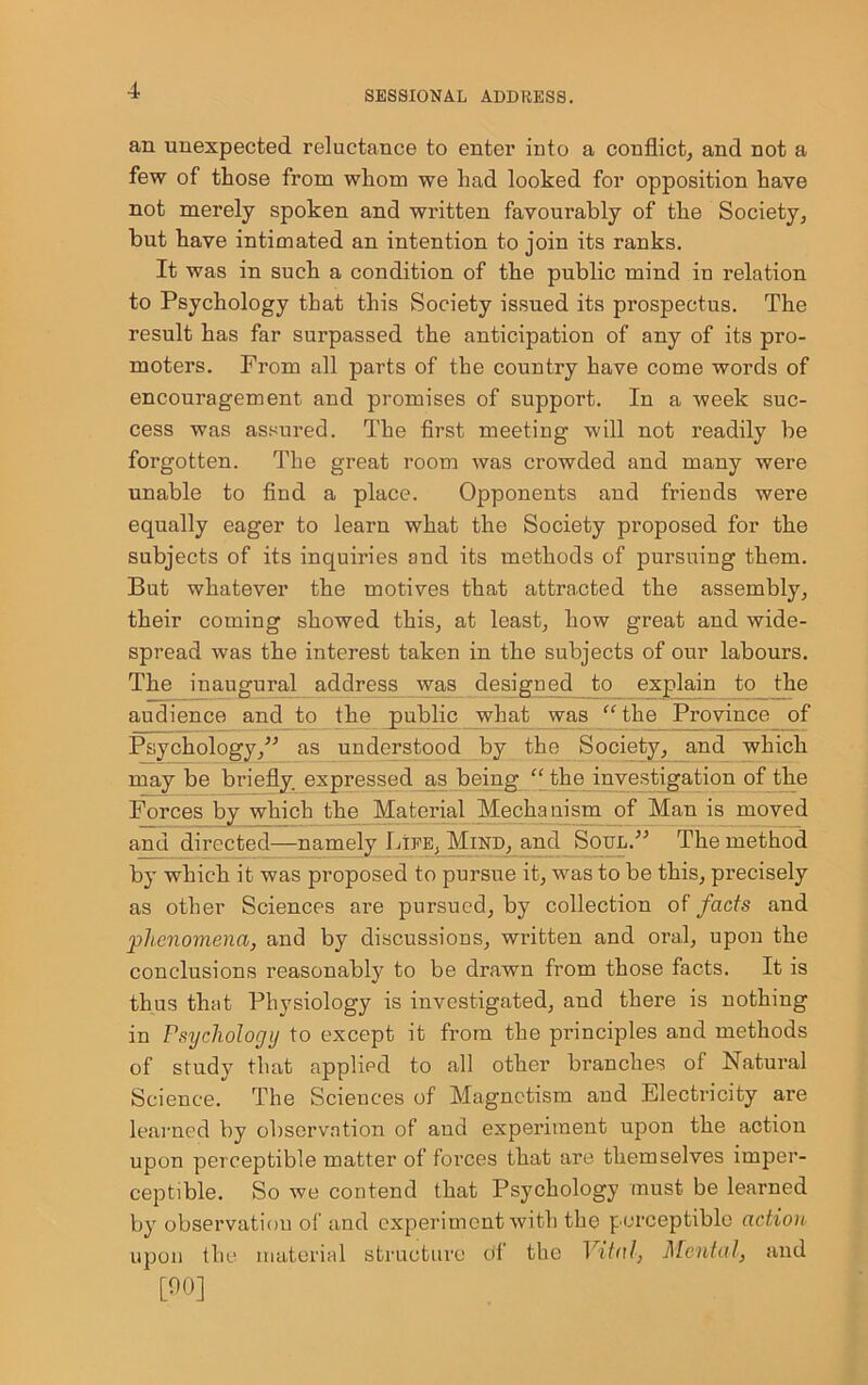 an unexpected reluctance to enter into a conflict, and not a few of those from whom we had looked for opposition have not merely spoken and written favourably of the Society, but have intimated an intention to join its ranks. It was in such a condition of the public mind in relation to Psychology that this Society issued its prospectus. The result has far surpassed the anticipation of any of its pro- moters. From all parts of the country have come words of encouragement and promises of support. In a week suc- cess was assured. The first meeting will not readily be forgotten. The great room was crowded and many were unable to find a place. Opponents and friends were equally eager to learn what the Society proposed for the subjects of its inquiries and its methods of pursuing them. But whatever the motives that attracted the assembly, their coming showed this, at least, how great and wide- spread was the interest taken in the subjects of our labours. The inaugural address was designed to explain to the audience and to the public what was “ the Province of Psychology,” as understood by the Societ}q and which may be briefly expressed as being “ the investigation of the Forces by which the Material Mechanism of Man is moved and directed—namely Life, Mind, and Soul.” The method by which it was proposed to pursue it, was to be this, precisely as other Sciences are pursued, by collection of facts and •■phenomena, and by discussions, written and oral, upon the conclusions reasonably to be drawn from those facts. It is thus that Physiology is investigated, and there is nothing in Psychology to except it from the principles and methods of study that applied to all other branches of Natural Science. The Sciences of Magnetism and Electricity are learned by observation of and experiment upon the action upon perceptible matter of forces that are themselves imper- ceptible. So we contend that Psychology must be learned by observation of and experiment with the perceptible action upon the material structure tif the Vital, Mental, and