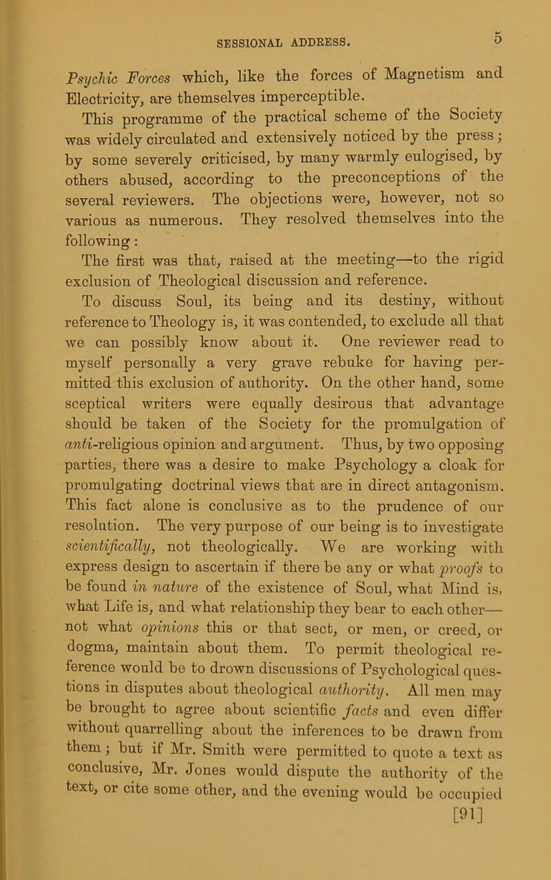 O Psychic Forces which, like the forces of Magnetism and Electricity, are themselves imperceptible. This programme of the practical scheme of the Society was widely circulated and extensively noticed by the press; by some severely criticised, by many warmly eulogised, by others abused, according to the preconceptions of the several reviewers. The objections were, however, not so various as numerous. They resolved themselves into the following: The first was that, raised at the meeting—to the rigid exclusion of Theological discussion and reference. To discuss Soul, its being and its destiny, without reference to Theology is, it was contended, to exclude all that we can possibly know about it. One reviewer read to myself personally a very grave rebuke for having per- mitted this exclusion of authority. On the other hand, some sceptical writers were equally desirous that advantage should be taken of the Society for the promulgation of an^-religious opinion and argument. Thus, by two opposing parties, there was a desire to make Psychology a cloak for promulgating doctrinal views that are in direct antagonism. This fact alone is conclusive as to the prudence of our resolution. The very purpose of our being is to investigate scientifically, not theologically. We are working with express design to ascertain if there be any or what proofs to be found in nature of the existence of Soul, what Mind is, what Life is, and what relationship they bear to each other— not what opinions this or that sect, or men, or creed, or dogma, maintain about them. To permit theological re- ference would be to drown discussions of Psychological ques- tions in disputes about theological authority. All men may be brought to agree about scientific facts and even differ without quarrelling about the inferences to be drawn from them; but if Mr. Smith were permitted to quote a text as conclusive, Mr. Jones would dispute the authority of the text, or cite some other, and the evening would be occupied [91]