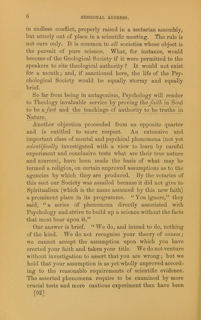 in endless conflict, properly raised in a sectarian assembly, but utterly out of place in a scientific meeting. The rule is not ours only. It is common to all societies whose object is the pursuit of pure science. What, for instance, would become of the Geological Society if it were permitted to the speakers to cite theological authority ? It would not exist for a month; and, if sanctioned here, the life of the Psy- chological Society would be equally stormy and equally brief. So far from being in antagonism. Psychology will render to Theology invaluable service by proving the faith in Soul to be a fact and the teachings of authority to be truths in Nature. Another objection proceeded from an opposite quarter and is entitled to more respect. An extensive and important class of mental and psychical phenomena (not yet scientifically investigated with a view to learn by careful experiment and conclusive tests what are their true nature and sources), have been made the basis of what may be termed a religion, on certain unproved assumptions as to the agencies by which they are produced. By the votaries of this sect our Society was assailed because it did not give to Spiritualism (which is the name assumed by this new faith) a prominent place in its programme. “ You ignore/'’ they said, “ a series of phenomena directly associated with Psychology and strive to build up a science without the facts that most bear upon it.” Our answer is brief. “We do, and intend to do, nothing of the kind. We do not recognise your theory of causes ; we cannot accept the assumption upon which you have erected your faith and taken your title. We do not venture without investigation to assert that you are wrong; but we hold that your assumption is as yet wholly unproved accord- ing to the reasonable requirements of scientific evidence. The asserted phenomena require to be examined by more crucial tests and more cautious experiment than have been [92]