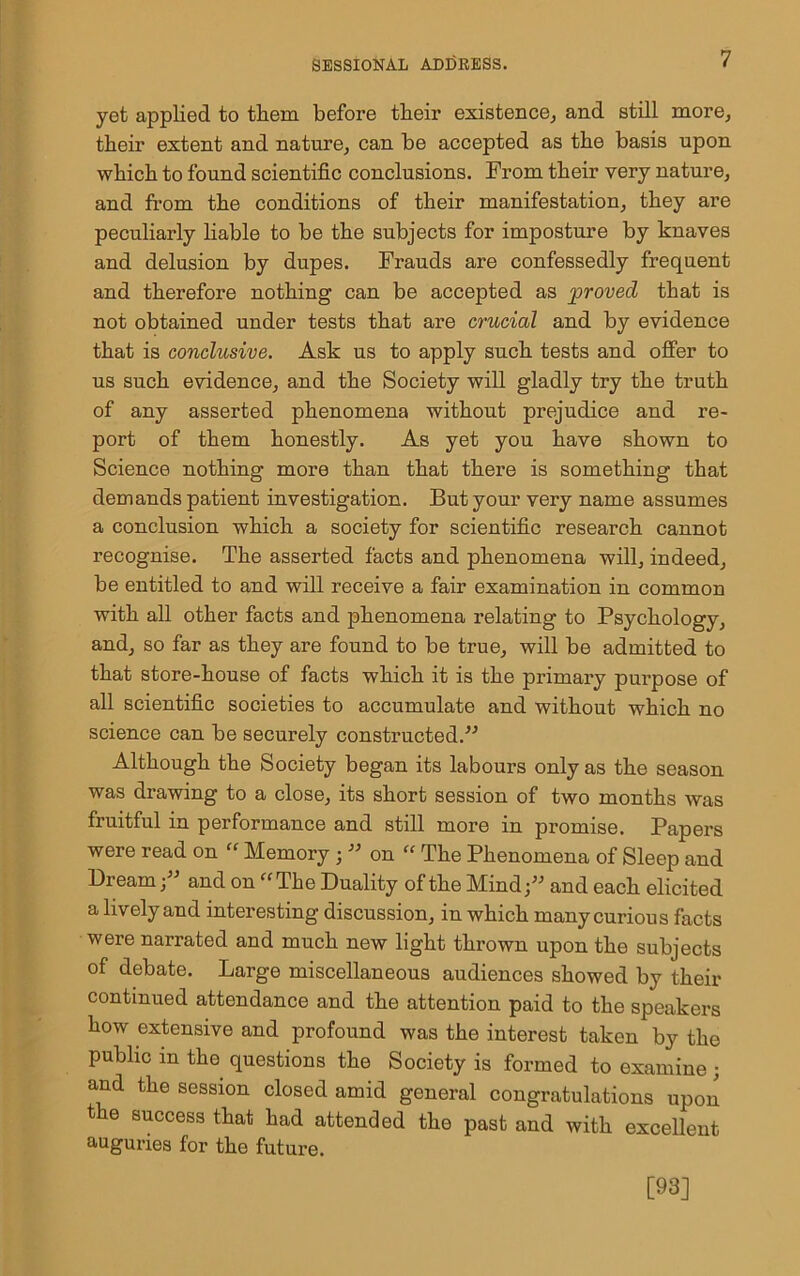 yet applied to them before their existence, and still more, their extent and nature, can be accepted as the basis upon which to found scientific conclusions. Prom their very nature, and from the conditions of their manifestation, they are peculiarly liable to be the subjects for imposture by knaves and delusion by dupes. Frauds are confessedly frequent and therefore nothing can be accepted as proved that is not obtained under tests that are crucial and by evidence that is conclusive. Ask us to apply such tests and offer to us such evidence, and the Society will gladly try the truth of any asserted phenomena without prejudice and re- port of them honestly. As yet you have shown to Science nothing more than that there is something that demands patient investigation. But your very name assumes a conclusion which a society for scientific research cannot recognise. The asserted facts and phenomena will, indeed, be entitled to and will receive a fair examination in common with all other facts and phenomena relating to Psychology, and, so far as they are found to be true, will be admitted to that store-house of facts which it is the primary purpose of all scientific societies to accumulate and without which no science can be securely constructed.” Although the Society began its labours only as the season was drawing to a close, its short session of two months was fruitful in performance and still more in promise. Papers were read on “ Memory ; ” on “ The Phenomena of Sleep and Bream ;” and on “The Duality of the Mind;” and each elicited a lively and interesting discussion, in which many curious facts were narrated and much new light thrown upon the subjects of debate. Large miscellaneous audiences showed by their continued attendance and the attention paid to the speakers how extensive and profound was the interest taken by the public in the questions the Society is formed to examine ; and the session closed amid general congratulations upon the success that had attended the past and with excellent auguries for the future. [93]