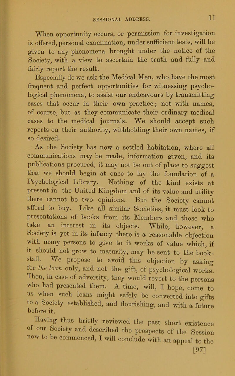 When opportunity occurs, or permission for investigation is offered, personal examination, under sufficient tests, will be given to any phenomena brought under the notice of the Society, with a view to ascertain the truth and fully and fairly report the result. Especially do we ask the Medical Men, who have the most frequent and perfect opportunities for witnessing psycho- logical phenomena, to assist our endeavours by transmitting cases that occur in their own practice; not with names, of course, but as they communicate their ordinary medical cases to the medical journals. We should accept such reports on their authority, withholding their own names, if so desired. As the Society has now a settled habitation, where all communications may be made, information given, and its publications procured, it may not be out of place to suggest that we should begin at once to lay the foundation of a Psychological Library. Nothing of the kind exists at present in the United Kingdom and of its value and utility there cannot be two opinions. But the Society cannot afford to buy. Like all similar Societies, it must look to presentations of books from its Members and those who take an interest in its objects. WLile, however, a Society is yet in its infancy there is a reasonable objection with many persons to give to it works of value which, if it should not grow to maturity, may be sent to the book- stall. We propose to avoid this objection by asking for the loan only, and not the gift, of psychological works. Then, in case of adversity, they would revert to the persons who had presented them. A time, will, I hope, come to us when such loans might safely be converted into gifts to a Society established, and flourishing, and with a future before it. Having thus briefly reviewed the past short existence of our Society and described the prospects of the Session now to be commenced, I will conclude with an appeal to the [97]