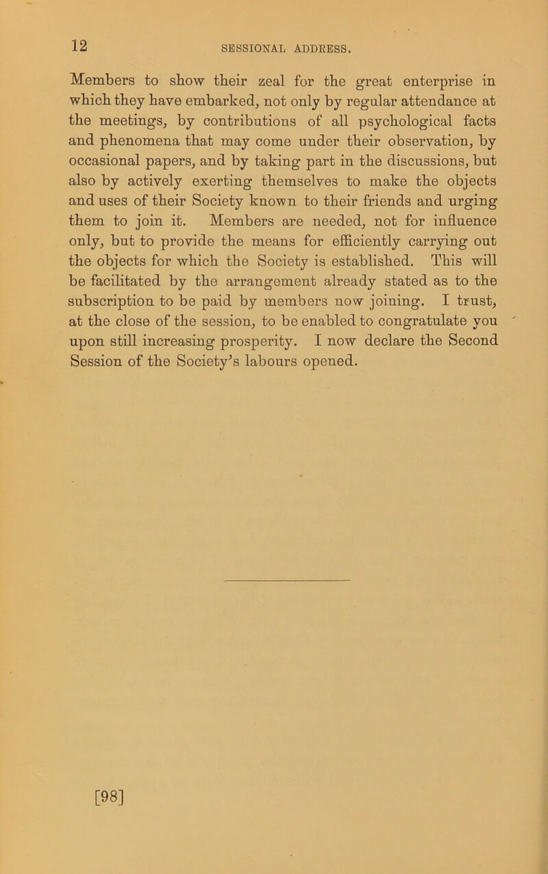 Members to show their zeal for the great enterprise in which they have embarked, not only by regular attendance at the meetings, by contributions of all psychological facts and phenomena that may come under their observation, by occasional papers, and by taking part in the discussions, but also by actively exerting themselves to make the objects and uses of their Society known to their friends and urging them to join it. Members are needed, not for influence only, but to provide the means for efficiently carrying out the objects for which the Society is established. This will be facilitated by the arrangement already stated as to the subscription to be paid by members now joining. I trust, at the close of the session, to be enabled to congratulate you upon still increasing prosperity. I now declare the Second Session of the Society’s labours opened. [98]