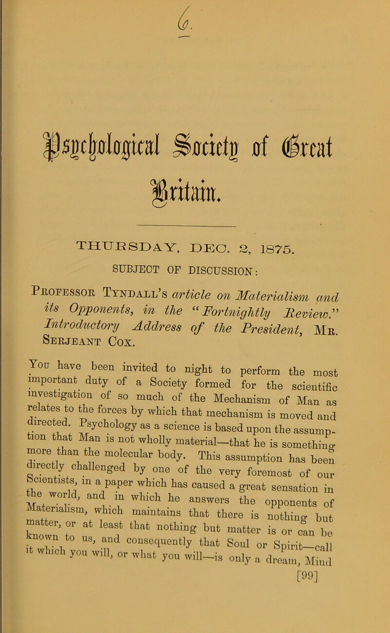 THURSDAY. DEO. 2, 1875. SUBJECT OF DISCUSSION: Professor Tyndall’s article on Materialism and its Opponents, in the “Fortnightly Review.” Introductory Address of the President, Mr. Serjeant Cox. You have been invited to night to perform the most important duty of a Society formed for the scientific investigation of so much of the Mechanism of Man as relates to the forces by which that mechanism is moved and directed Psychology as a science is based upon the assump- i°n t^t Mau 18 not who% material—that he is something more than the molecular body. This assumption has been directly challenged by one of the very foremost of our Scientists m a paper which has caused a great sensation in or d, and m which he answers the opponents of matt Sm,fWi mamfcains that there is nothing but matter, or at least that nothing but matter is 0r can be nown to us, and consequently that Soul or Spirit-call 11 Wh,Ch ^ you will ia only a [99]