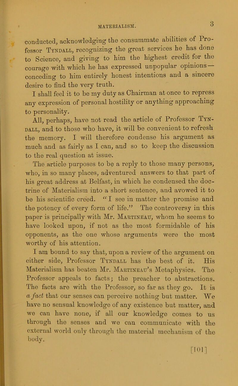 conducted, acknowledging the consummate abilities of Pro- fessor Tyndall, recognizing the great services he has done to Science, and giving to him the highest credit for the courage with which he has expressed unpopular opinions — conceding to him entirely honest intentions and a sincere desire to find the very truth. I shall feel it to be my duty as Chairman at once to repress any expression of personal hostility or anything approaching to personality. All, perhaps, have not read the article of Professor Tyn- dall, and to those who have, it will be convenient to refresh the memory. I will therefore condense his argument as much and as fairly as I can, and so to keep the discussion to the real question at issue. The article purposes to be a reply to those many persons, who, in so many places, adventured answers to that part of his great address at Belfast, in which he condensed the doc- trine of Materialism into a short sentence, and avowed it to be his scientific creed. “ I see in matter the promise and the potency of every form of life.” The controversy in this paper is principally with Mr. Martinead, whom he seems to have looked upon, if not as the most formidable of his opponents, as the one whose arguments were the most worthy of his attention. I am bound to say that, upon a review of the argument on either side. Professor Tyndall has the best of it. His Materialism has beaten Mr. Martineau’s Metaphysics. The Professor appeals to facts; the preacher to abstractions. The facts are with the Professor, so far as they go. It is a fad that our senses can perceive nothing but matter. We have no sensual knowledge of any existence but matter, and we can have none, if all our knowledge comes to us through the senses and we can communicate with the external world only through the material mechanism of the body.