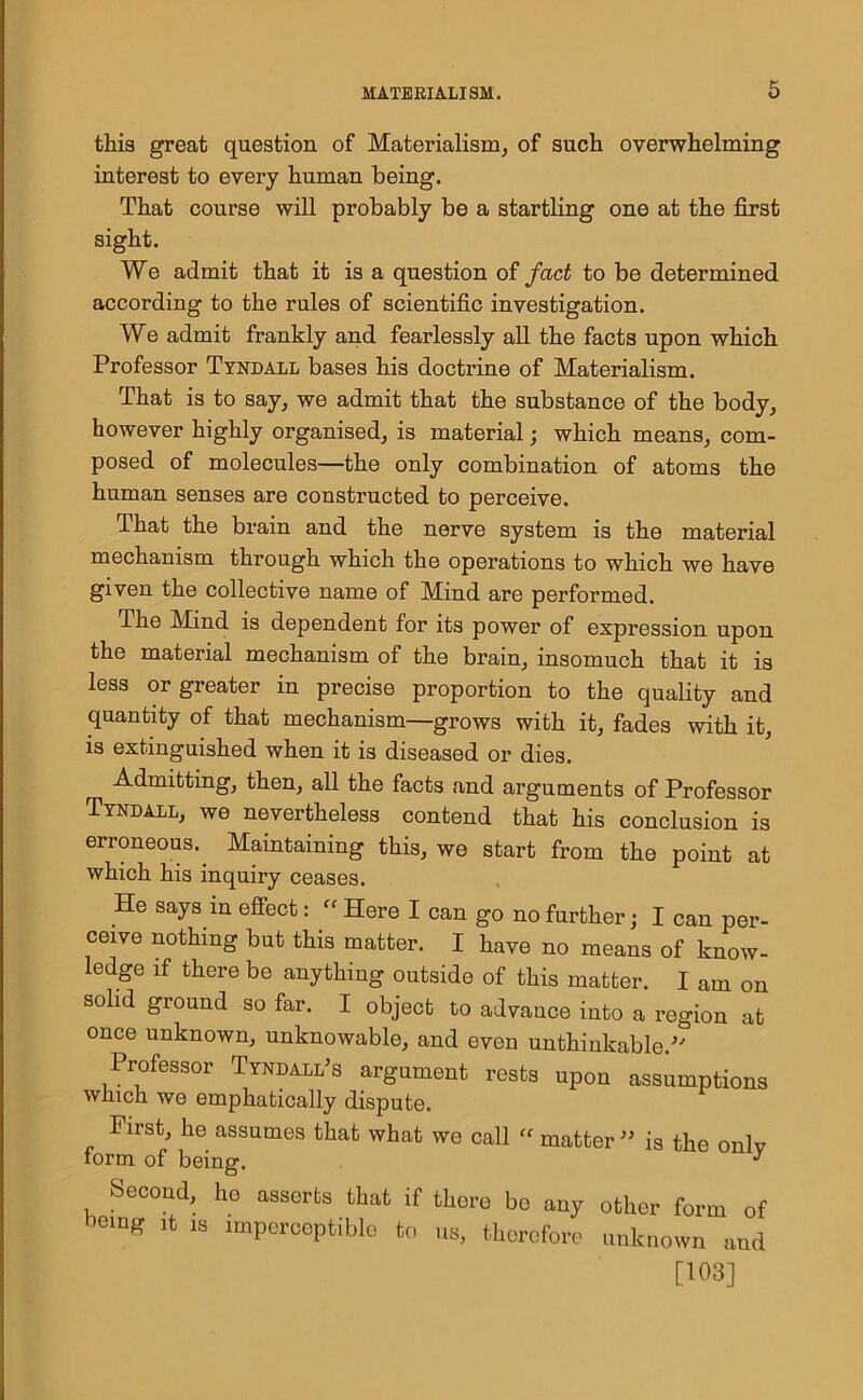 this great question of Materialism, of such overwhelming interest to every human being. That course will probably be a startling one at the first sight. We admit that it is a question of fact to be determined according to the rules of scientific investigation. We admit frankly and fearlessly all the facts upon which Professor Tyndall bases his doctrine of Materialism. That is to say, we admit that the substance of the body, however highly organised, is material; which means, com- posed of molecules—the only combination of atoms the human senses are constructed to perceive. That the brain and the nerve system is the material mechanism through which the operations to which we have given the collective name of Mind are performed. The Mind is dependent for its power of expression upon the material mechanism of the brain, insomuch that it is less or greater in precise proportion to the quality and quantity of that mechanism—grows with it, fades with it, is extinguished when it is diseased or dies. Admitting, then, all the facts and arguments of Professor Tyndall, we nevertheless contend that his conclusion is erroneous.. Maintaining this, we start from the point at which his inquiry ceases. He says in effect: “ Here I can go no further; I can per- ceive nothing but this matter. I have no means of know- ledge if there be anything outside of this matter. I am on solid ground so far. I object to advance into a region at once unknown, unknowable, and even unthinkable Professor Tyndall's argument rests upon assumptions winch we emphatically dispute. First, he assumes that what we call ff matter ” is the onlv form of being. J Second, he asserts that if there be any other form of being it .8 imperceptible to us, therefore unknown and [103]