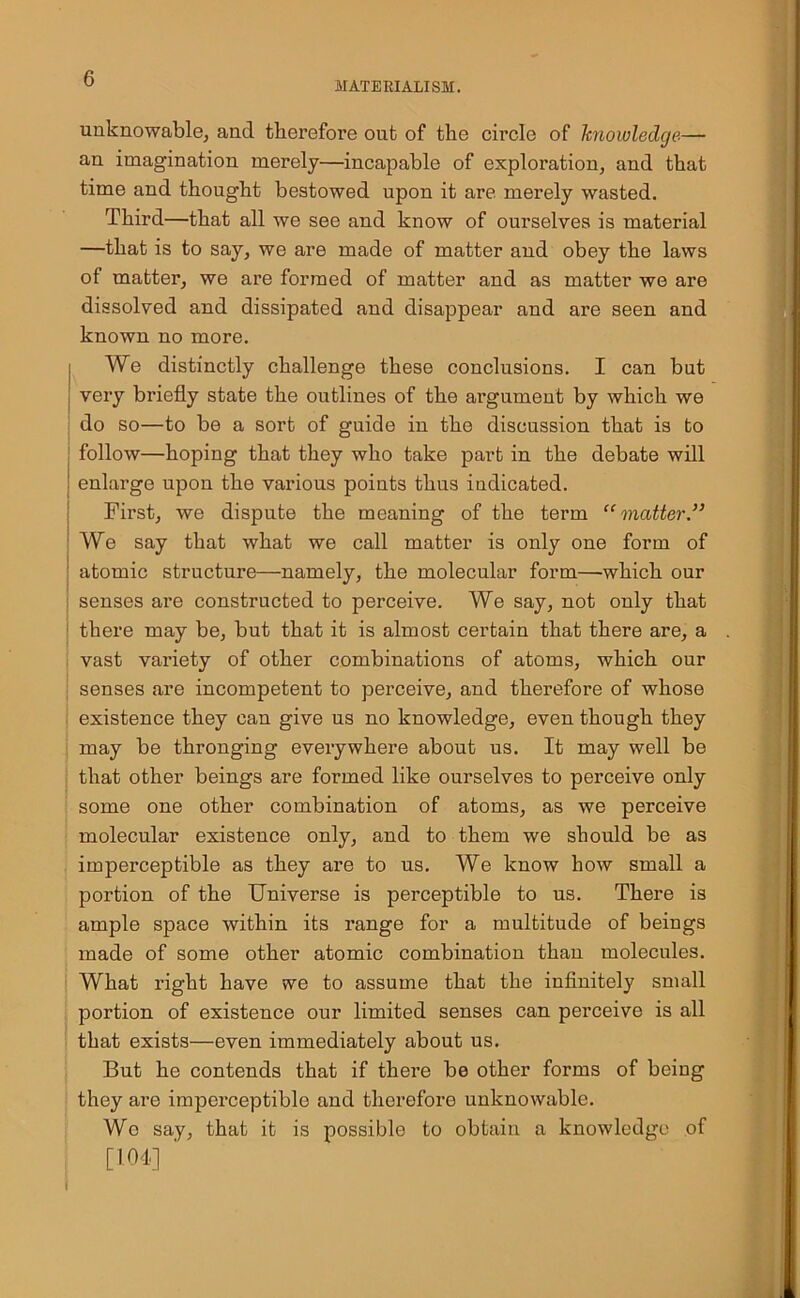 MATERIALISM. unknowable, and therefore ont of the circle of knowledge— an imagination merely—incapable of exploration, and that time and thought bestowed upon it are merely wasted. Third—that all we see and know of ourselves is material —that is to say, we are made of matter and obey the laws of matter, we are formed of matter and as matter we are dissolved and dissipated and disappear and are seen and known no more. We distinctly challenge these conclusions. I can but very briefly state the outlines of the argument by which we do so—to be a sort of guide in the discussion that is to follow—hoping that they who take part in the debate will enlarge upon the various points thus indicated. First, we dispute the meaning of the term “matter” We say that what we call matter is only one form of atomic structure—namely, the molecular form—which our senses are constructed to perceive. We say, not only that there may be, but that it is almost certain that there are, a vast variety of other combinations of atoms, which our senses are incompetent to perceive, and therefore of whose existence they can give us no knowledge, even though they may be thronging everywhere about us. It may well be that other beings are formed like ourselves to perceive only some one other combination of atoms, as we perceive molecular existence only, and to them we should be as imperceptible as they are to us. We know how small a portion of the Universe is perceptible to us. There is ample space within its range for a multitude of beings made of some other atomic combination than molecules. What right have we to assume that the infinitely small portion of existence our limited senses can perceive is all that exists—even immediately about us. But he contends that if there be other forms of being they are imperceptible and therefore unknowable. Wo say, that it is possible to obtain a knowledge of [104] ‘