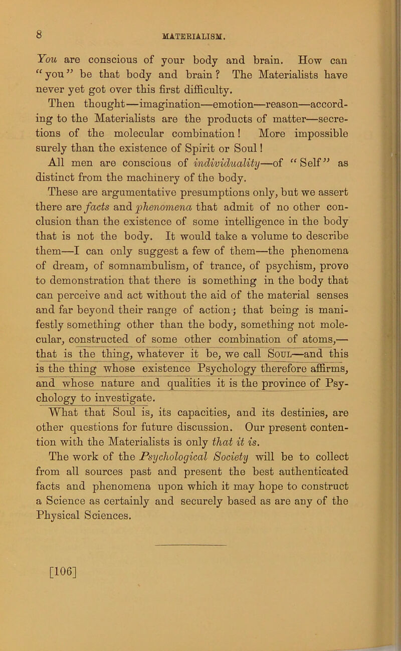 You are conscious of your body and brain. How can “ you ” be that body and brain ? The Materialists have never yet got over this first difficulty. Then thought—imagination—emotion—reason—accord- ing to the Materialists are the products of matter—secre- tions of the molecular combination! More impossible surely than the existence of Spirit or Soul! All men are conscious of individuality—of “Self” as distinct from the machinery of the body. These are argumentative presumptions only, but we assert there are facts and phenomena that admit of no other con- clusion than the existence of some intelligence in the body that is not the body. It would take a volume to describe them—I can only suggest a few of them—the phenomena of dream, of somnambulism, of trance, of psychism, prove to demonstration that there is something in the body that can perceive and act without the aid of the material senses and far beyond their range of action; that being is mani- festly something other than the body, something not mole- cular, constructed of some other combination of atoms,— that is the thing, whatever it be, we call Soul—and this is the thing whose existence Psychology therefore affirms, and whose nature and qualities it is the province of Psy- chology to investigate. What that Soul is, its capacities, and its destinies, are other questions for future discussion. Our present conten- tion with the Materialists is only that it is. The work of the Psychological Society will be to collect from all sources past and present the best authenticated facts and phenomena upon which it may hope to construct a Science as certainly and securely based as are any of the Physical Sciences. [106]