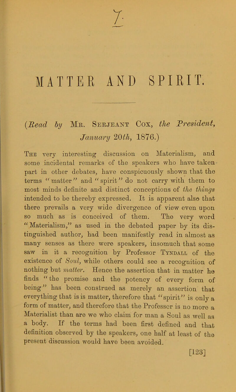 MATTER AND SPIRIT. {Bead by Mr. Serjeant Cox, the President, January 20th, 1876.) The very interesting discussion on Materialism, and some incidental remarks of tke speakers who have taken part in other debates, have conspicuously shown that the terms “ matter ” and “ spirit ” do not carry with them to most minds definite and distinct conceptions of the things intended to be thereby expressed. It is apparent also that there prevails a very wide divergence of view even upon so much as is conceived of them. The very word “Materialism,” as used in the debated paper by its dis- tinguished author, had been manifestly read in almost as many senses as there were speakers, insomuch that some saw in it a recognition by Professor Tyndall of the existence of Soul, while others could see a recognition of nothing but matter. Hence the assertion that in matter he finds “ the promise and the potency of every form of being” has been construed as merely an assertion that everything that is is matter, therefore that “spirit” is only a form of matter, and therefore that the Professor is no more a Materialist than are we who claim for man a Soul as well as a body. If the terms had been first defined and that definition observed by the speakers, one half at least of the present discussion would have been avoided. [123]