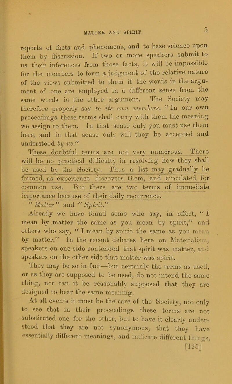 r> O reports of facts and phenomena, and to base science upon them by discussion. If two or more speakers submit to us their inferences from those facts, it will be impossible for the members to form a judgment of the relative nature of the views submitted to them if the words in the argu- ment of one are employed in a different sense from the same words in the other argument. The Society may therefore properly say to its own members, “ In our own proceedings these terms shall carry with them the meaning we assign to them. In that sense only you must use them here, and in that sense only will they be accepted and understood by us.” These doubtful terms are not very numerous. There will be no practical difficulty in resolving how they shall be used by the Society. Thus a list may gradually be formed, as experience discovers them, and circulated for common use. But there are two terms of immediate importance because of their daily recurrence. “ Matter ” and “ Spirit” Already we have found some who say, in effect, “ I mean by matter the same as you mean by spirit/'’ and others who say, “ I mean by spirit the same as you me; 1 by matter.” In the recent debates here on Materialism., speakers on one side contended that spirit was matter, auu speakers on the other side that matter was spirit. They may be so in fact—but certainly the terms as used, or as they are supposed to be used, do not intend the same thing, nor can it be reasonably supposed that they are designed to bear the same meaniug. At all events it must be the care of the Society, not only to see that in their proceedings these tenns are not substituted one for the other, but to have it clearly under- stood that they are not synonymous, that they have essentially different meanings, and indicate different thii gs, [125]