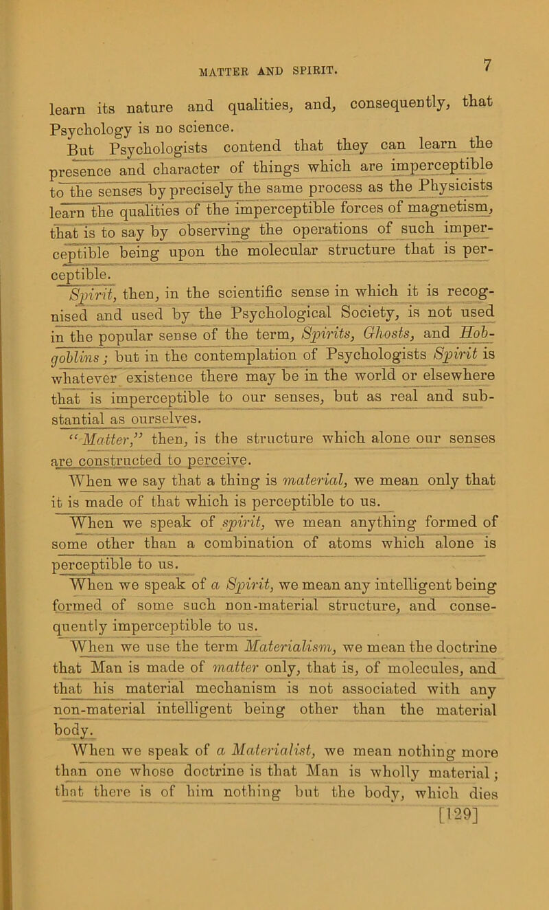 learn its nature and qualities, and, consequently, that Psychology is no science. But Psychologists contend that they can learn the presence and character of things which are imperceptible toThe senses by precisely the same process as the Physicists learn The qualities of the imperceptible forces of magnetism, that is to say by observing the operations of such imper- ceptible being upon the molecular structure that is per- ceptible. ~SpirU, then, in the scientific sense in which it is recog- nised and used by the Psychological Society, is not used inThepopular seuse of the term, Spirits, Ghosts, and Eob- goblins; but in the contemplation of Psychologists Spirit is whatever existence there may be in the world or elsewhere that is imperceptible to our senses, but as real and sub- stantial as ourselves. “ Matter,” then, is the structure which alone our senses are constructed to perceive. When we say that a thing is material, we mean only that it is made of that which is perceptible to us. When we speak of spirit, we mean anything formed of some other than a combination of atoms which alone is perceptible to us. When we speak of a Spirit, we mean any intelligent being formed of some such non-material structure, and conse- quently imperceptible to us. When we use the term Materialism, we mean the doctrine that Man is made of matter only, that is, of molecules, and that his material mechanism is not associated with any non-material intelligent being other than the material body. When we speak of a Materialist, we mean nothing more than one whose doctrine is that Man is wholly material; that there is of him nothing but the body, which dies [129]