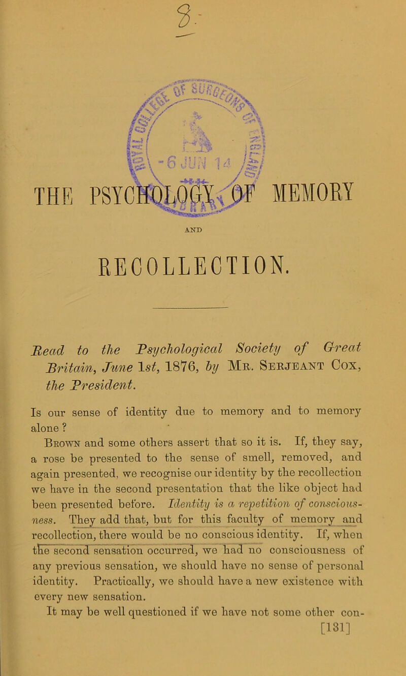 RECOLLECTION. Bead to the Psychological Society of Great Britain, June 1st, 1876, by Mr. Serjeant Cox, the President. Is our sense of identity due to memory and to memory alone ? Brown and some others assert that so it is. If, they say, a rose be presented to the sense of smell, removed, and again presented, we recognise our identity by the recollection we have in the second presentation that the like object had been presented before. Identity is a repetition of conscious- ness. They add that, but for this faculty of memory and recollection, there would be no conscious identity. If, when tEe second sensation occurred, we had no consciousness of any previous sensation, we should have no sense of personal identity. Practically, we should have a new existence with every new sensation. It may be well questioned if we have not some other cou- [131]