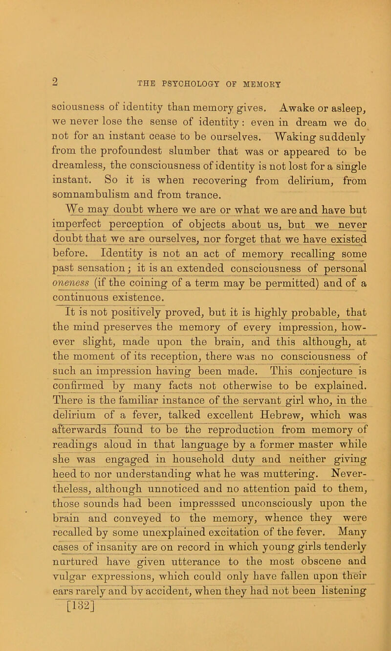 sciousness of identity than memory gives. Awake or asleep, we never lose the sense of identity: even in dream we do not for an instant cease to be ourselves. Waking suddenly from the profoundest slumber that was or appeared to be dreamless, the consciousness of identity is not lost for a single instant. So it is when recovering from delirium, from somnambulism and from trance. We may doubt where we are or what we are and have but imperfect perception of objects about us, but we never doubt that we are ourselves, nor forget that we have existed before. Identity is not an act of memory recalling some past sensation; it is an extended consciousness of personal oneness (if the coining of a term may be peiunitted) and of a continuous existence. It is not positively proved, but it is highly probable, that the mind preserves the memory of every impression, how- ever slight, made upon the brain, and this although, at the moment of its reception, there was no consciousness of such an impression having been made. This conjecture is confirmed by many facts not otherwise to be explained. There is the familiar instance of the servant girl who, in the delirium of a fever, talked excellent Hebrew, which was afterwards Tound to be the reproduction from memory of readings aloud in that language by a former master while she was engaged in household duty and neither giving heed to nor understanding what he was muttering. Never- theless, although unnoticed and no attention paid to them, those sounds had been impresssed unconsciously upon the brain and conveyed to the memoi'y, whence they were recalled by some unexplained excitation of the fever. Many cases of insanity are on record in which young girls tenderly nurtured have given utterance to the most obscene and vulgar expressions, which could only have fallen upon their ears rarely and by accident, when they had not been listening “1132]