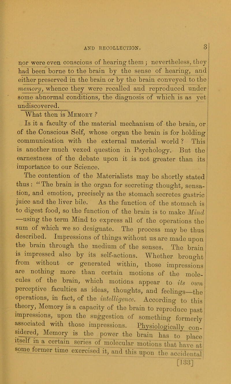 nor were even conscious of hearing them ; nevertheless, they had been borne to the brain by the sense of hearing, and either preserved in the brain or by the brain conveyed to the memory, whence they were recalled and reproduced under ! some abnormal conditions, the diagnosis of which is as yet! undiscovered. What then is Memory ? Is it a faculty of the material mechanism of the brain, or of the Conscious Self, whose organ the brain is for holding communication with the external material world ? This is another much vexed question in Psychology. But the earnestness of the debate upon it is not greater than its importance to our Science. The contention of the Materialists may be shortly stated thus: “ The brain is the organ for secreting thought, sensa- tion, and emotion, precisely as the stomach secretes gastric juice and the liver bile. As the function of the stomach is to digest food, so the function of the brain is to make Mind —using the term Mind to express all of the operations the sum of which we so designate. The process may be thus described. Impressions of things without us are made upon the brain through the medium of the senses. The brain is impressed also by its self-actions. Whether brought' from without or generated within, those impressions are nothing more than certain motions of the mole- cules of the brain, which motions appear to its own1 perceptive faculties as ideas, thoughts, and feelings the operations, in fact, of the intelligence. According to this theory. Memory is a capacity of the brain to reproduce past impressions, upon the suggestion of something formerly associated with those impressions. Physiologically con- sular ed, Memory is the power the brain has to place 2 Mokodttr motions that havelit some former fame exercised it, and this upon the acvidonia.l [133]