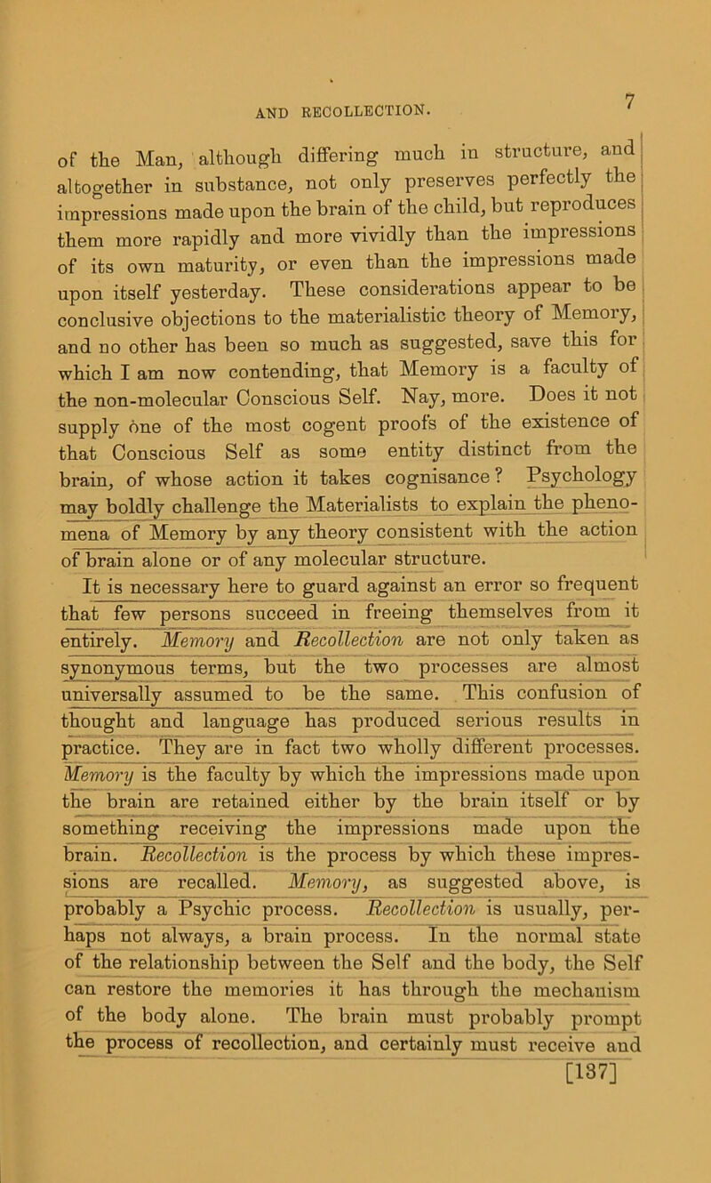 of the Man, although differing much m structure, and altogether in substance, not only preserves perfectly the impressions made upon the brain of the child, but reproduces them more rapidly and more vividly than the impressions of its own maturity, or even than the impressions made upon itself yesterday. These considerations appear to be conclusive objections to the materialistic theory of Memoiy, and no other has been so much as suggested, save this for which I am now contending, that Memory is a faculty of the non-molecular Conscious Self. Nay, more. Does it not supply one of the most cogent proofs of the existence of that Conscious Self as some entity distinct from the brain, of whose action it takes cognisance ? Psychology may boldly challenge the Materialists to explain the pheno- mena of Memory by any theory consistent with the action of brain alone or of any molecular structure. It is necessary here to guard against an error so frequent that few persons succeed in freeing themselves from it entirely. Memory and Recollection are not only taken as synonymous terms, but the two processes are almost universally assumed to be the same. This confusion of thought and language has produced serious results in practice. They are in fact two wholly different processes. Memory is the faculty by which the impressions made upon the brain are retained either by the brain itself or by something receiving the impressions made upon the brain. Recollection is the process by which these impres- sions are recalled. Memory, as suggested above, is probably a Psychic process. Recollection is usually, per- haps not always, a brain process. In theT normal state of the relationship between the Self and the body, the Self can restore the memories it has through the mechanism of the body alone. The brain must probably prompt the process of recollection, and certainly must receive and [187]