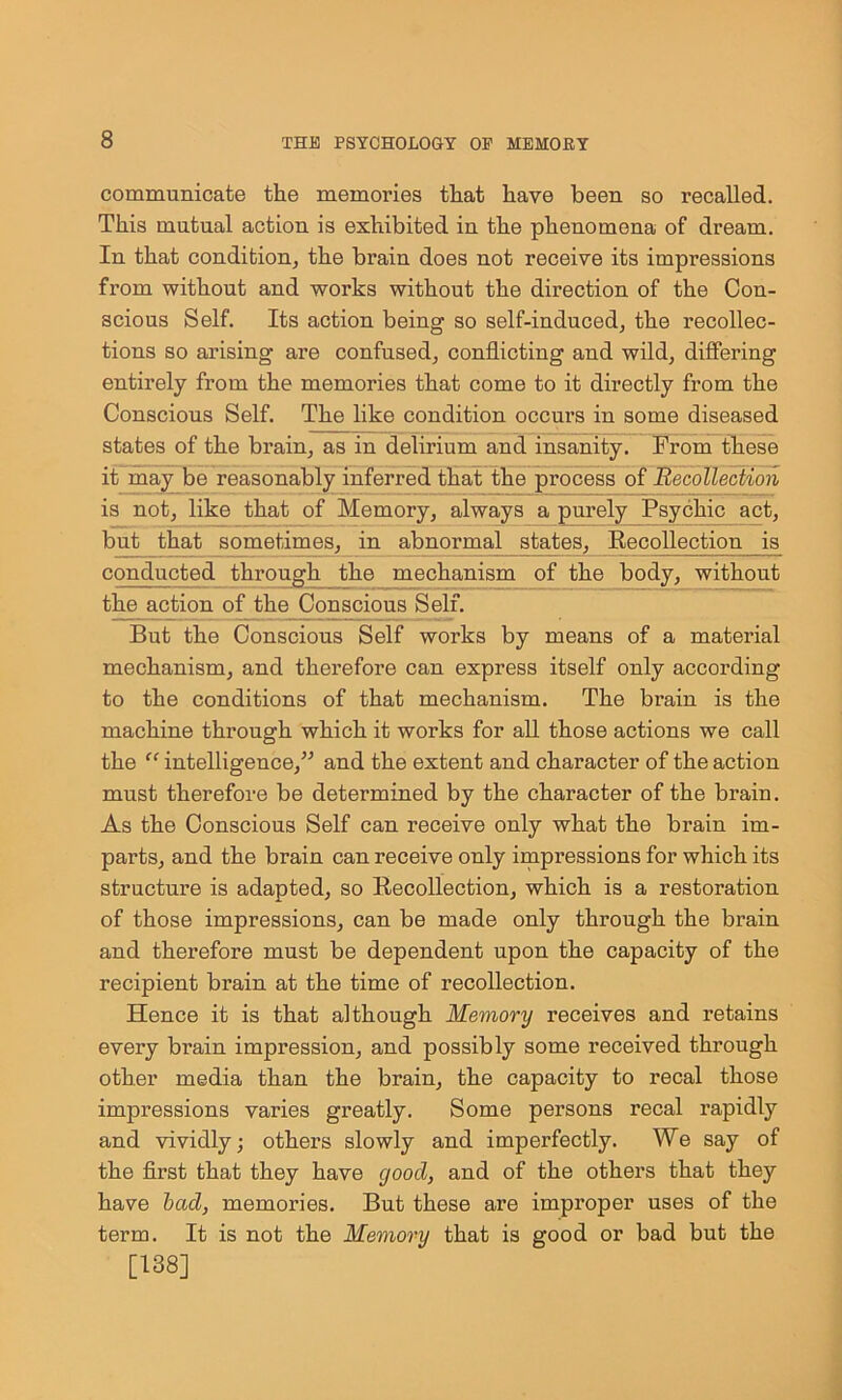 communicate the memories that have been so recalled. This mutual action is exhibited in the phenomena of dream. In that condition, the bi’ain does not receive its impressions from without and works without the direction of the Con- scious Self. Its action being so self-induced, the recollec- tions so arising are confused, conflicting and wild, differing entirely from the memories that come to it directly from the Conscious Self. The like condition occurs in some diseased states of the brain, as in delirium and insanity. From these it may be reasonably inferred that the process of Recollection is not, like that of Memory, always a purely Psychic act, but that sometimes, in abnormal states. Recollection is conducted through the mechanism of the body, without the action of the Conscious Self. But the Conscious Self works by means of a material mechanism, and therefore can express itself only according to the conditions of that mechanism. The brain is the machine through which it works for all those actions we call the “ intelligence,” and the extent and character of the action must therefore be determined by the character of the brain. As the Conscious Self can receive only what the brain im- parts, and the brain can receive only impressions for which its structure is adapted, so Recollection, which is a restoration of those impressions, can be made only through the brain and therefore must be dependent upon the capacity of the recipient brain at the time of recollection. Hence it is that although Memory receives and retains every brain impression, and possibly some received through other media than the brain, the capacity to recal those impressions varies greatly. Some pei’sons recal rapidly and vividly; others slowly and imperfectly. We say of the first that they have good, and of the others that they have bad, memories. But these are improper uses of the term. It is not the Memory that is good or bad but the [138]