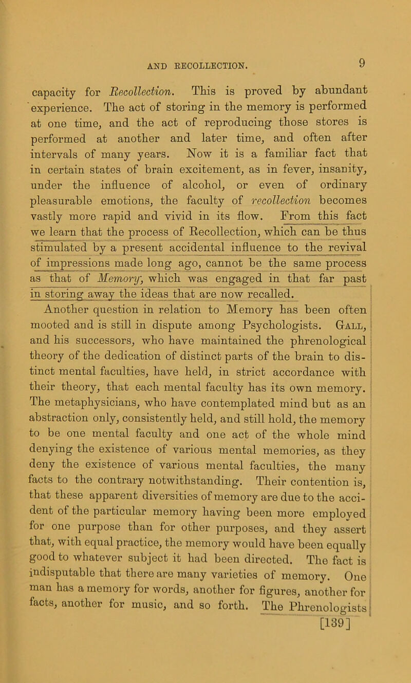 capacity for Recollection. This is proved by abundant experience. The act of storing in the memory is performed at one time, and the act of reproducing those stores is performed at another and later time,, and often after intervals of many years. Now it is a familiar fact that in certain states of brain excitement, as in fever, insanity, under the influence of alcohol, or even of ordinary pleasurable emotions, the faculty of recollection becomes vastly more rapid and vivid in its flow. From this fact we learn that the process of Recollection, which can be thus stimulated by a present accidental influence to the revival of impressions made long ago, cannot be the same process as that of Memory, which was engaged in that far past in storing away the ideas that are now recalled. Another question in relation to Memory has been often mooted and is still in dispute among Psychologists. Gall, and his successors, who have maintained the phrenological theory of the dedication of distinct parts of the brain to dis- tinct mental faculties, have held, in strict accordance with their theory, that each mental faculty has its own memory. The metaphysicians, who have contemplated mind but as an abstraction only, consistently held, and still hold, the memory to be one mental faculty and one act of the whole mind denying the existence of various mental memories, as they deny the existence of various mental faculties, the many facts to the contrary notwithstanding. Their contention is, that these apparent diversities of memory are due to the acci- dent of the particular memory having been more employed for one purpose than for other purposes, and they assert that, with equal practice, the memory would have been equally good to whatever subject it had been directed. The fact is indisputable that there are many varieties of memory. One man has a memory for words, another for figures, another for facts, another for music, and so forth. The Phrenologists j