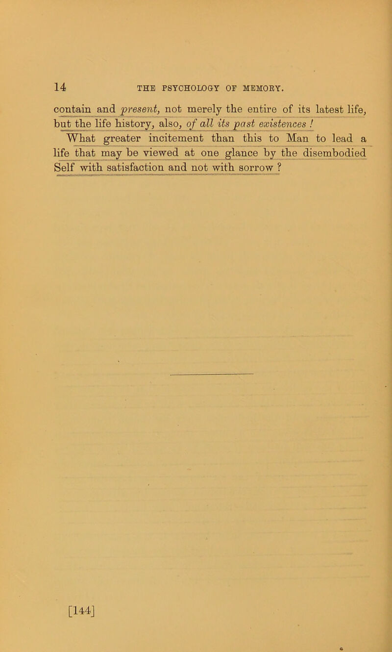 contain and present, not merely the entire of its latest life, but the life history, also, of all its past existences ! What greater incitement than this to Man to lead a life that may be viewed at one glance by the disembodied Self with satisfaction and not with sorrow ? [144]